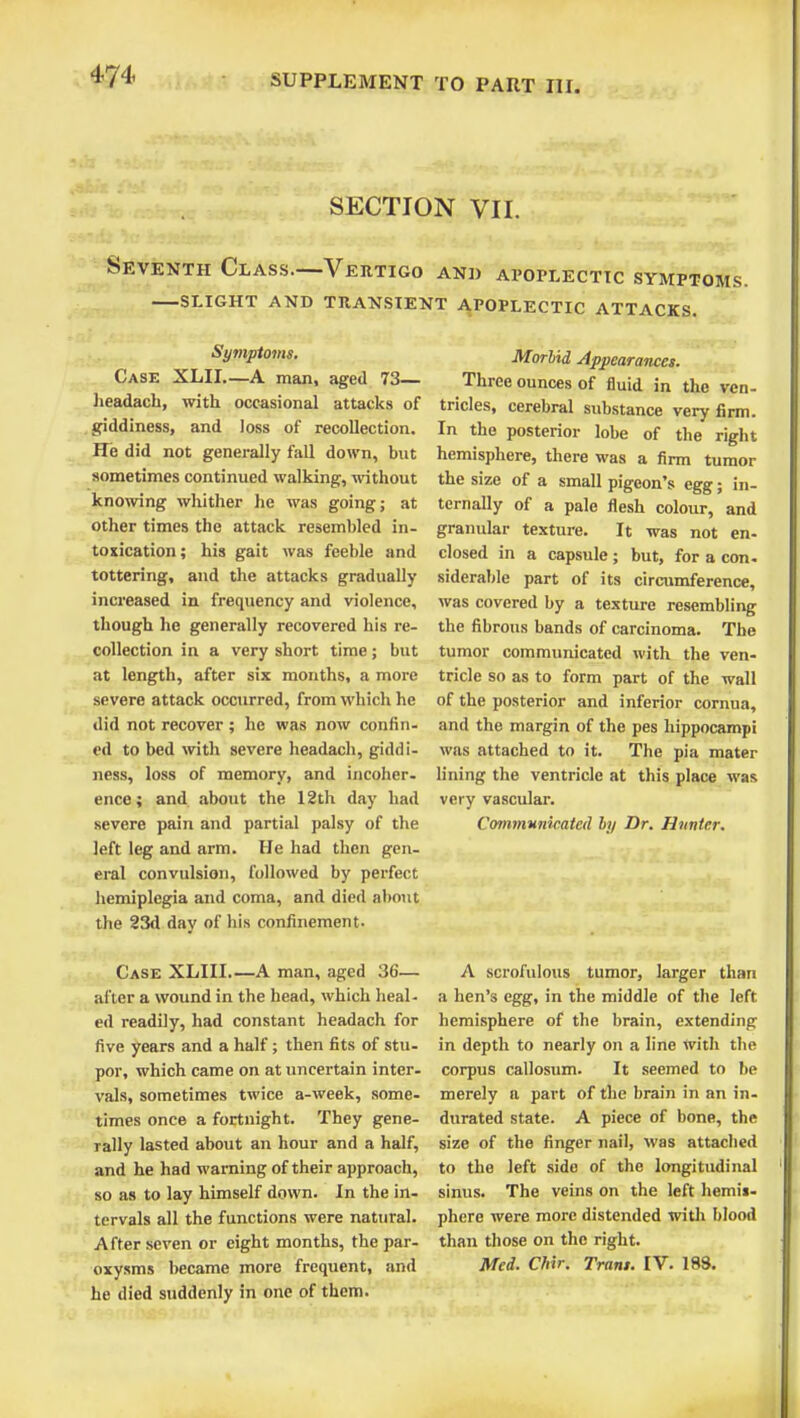 SECTION VII. Seventh Class.—Vertigo and apoplectic symptoms. slight and transient apoplectic attacks. Symptoms. Case XLII—A man, aged 73— headach, with occasional attacks of giddiness, and loss of recollection. He did not generally fall down, but sometimes continued walking, without knowing whither he was going; at other times the attack resembled in- toxication; his gait was feeble and tottering, and the attacks gradually increased in frequency and violence, though he generally recovered his re- collection in a very short time; but at length, after six months, a more severe attack occurred, from which he did not recover; he was now confin- ed to bed with severe headach, giddi- ness, loss of memory, and incoher- ence; and about the 12th day had severe pain and partial palsy of the left leg and arm. He had then gen- eral convulsion, followed by perfect hemiplegia and coma, and died about the 23d day of his confinement. Morbid Appearances. Three ounces of fluid in the ven- tricles, cerebral substance very firm. In the posterior lobe of the right hemisphere, there was a firm tumor the size of a small pigeon's egg; in- ternally of a pale flesh colour, and granular texture. It was not en- closed in a capsule; but, for a con. siderable part of its circumference, was covered by a texture resembling the fibrous bands of carcinoma. The tumor communicated with the ven- tricle so as to form part of the wall of the posterior and inferior cornua, and the margin of the pes hippocampi was attached to it. The pia mater lining the ventricle at this place was very vascular. Communicated by Dr. Hunter. Case XLIII.—A man, aged 36— after a wound in the head, which heal, ed readily, had constant headach for five years and a half; then fits of stu- por, which came on at uncertain inter- vals, sometimes twice a-week, some- times once a fortnight. They gene- rally lasted about an hour and a half, and he had warning of their approach, so as to lay himself down. In the in- tervals all the functions were natural. After seven or eight months, the par- oxysms became more frequent, and he died suddenly in one of them. A scrofulous tumor, larger than a hen's egg, in the middle of the left hemisphere of the brain, extending in depth to nearly on a line with the corpus callosum. It seemed to be merely a part of the brain in an in- durated state. A piece of bone, the size of the finger nail, was attached to the left side of the longitudinal sinus. The veins on the left hemis- phere were more distended with blood than those on the right. Med. Chir. Trans. IV. 189.