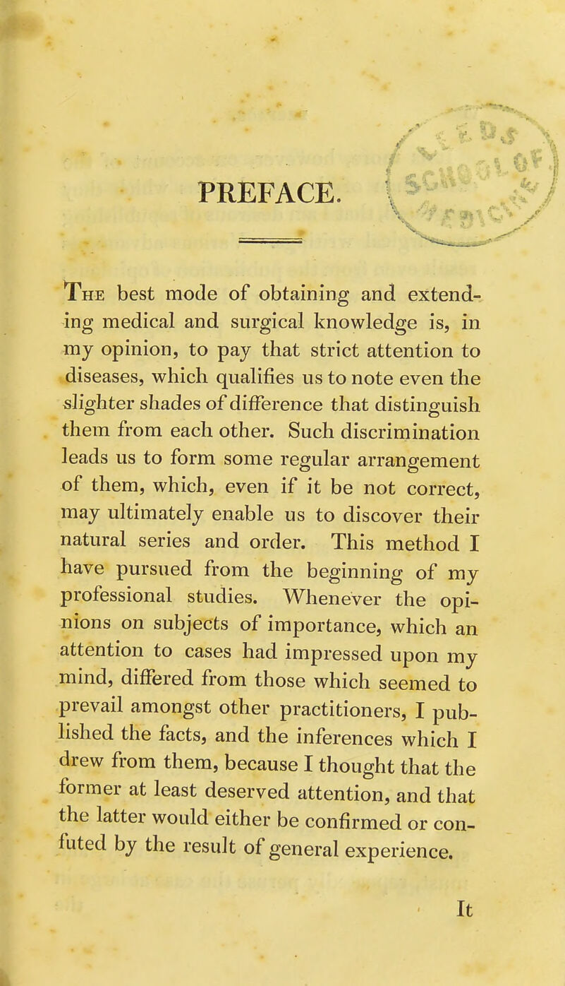 PREFACE. The best mode of obtaining and extend- ing medical and surgical knowledge is, in my opinion, to pay that strict attention to diseases, which qualifies us to note even the slighter shades of difference that distinguish them from each other. Such discrimination leads us to form some regular arrangement of them, which, even if it be not correct, may ultimately enable us to discover their natural series and order. This method I have pursued from the beginning of my professional studies. Whenever the opi- nions on subjects of importance, which an attention to cases had impressed upon my mind, differed from those which seemed to prevail amongst other practitioners, I pub- lished the facts, and the inferences which I drew from them, because I thought that the former at least deserved attention, and that the latter would either be confirmed or con- futed by the result of general experience. It