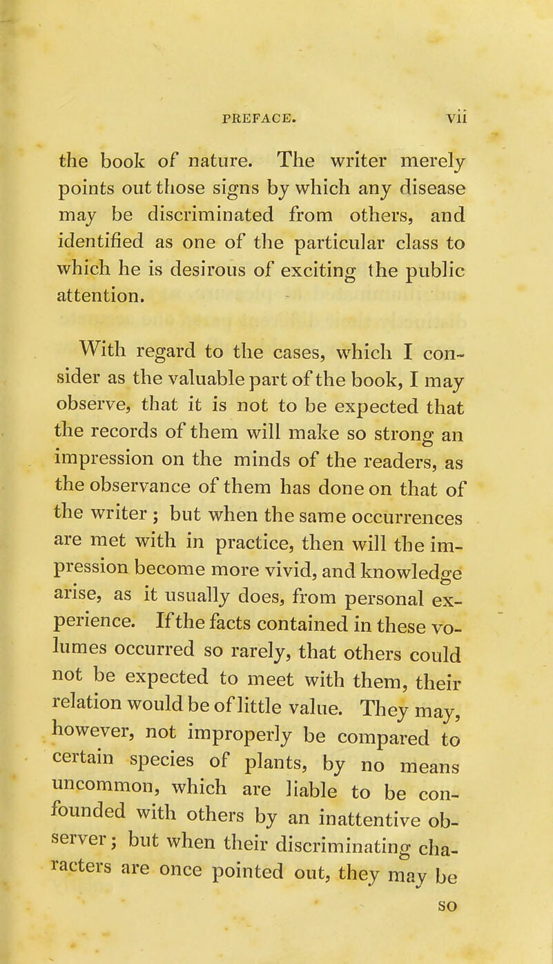 the book of nature. The writer merely points out those signs by which any disease may be discriminated from others, and identified as one of the particular class to which he is desirous of exciting the public attention. With regard to the cases, which I con- sider as the valuable part of the book, I may observe, that it is not to be expected that the records of them will make so strong- an impression on the minds of the readers, as the observance of them has done on that of the writer ; but when the same occurrences are met with in practice, then will the im- pression become more vivid, and knowledge arise, as it usually does, from personal ex- perience. If the facts contained in these vo- lumes occurred so rarely, that others could not be expected to meet with them, their relation would be of little value. They may, however, not improperly be compared to certain species of plants, by no means uncommon, which are liable to be con- founded with others by an inattentive ob- server; but when their discriminating cha- racters are once pointed out, they may be so