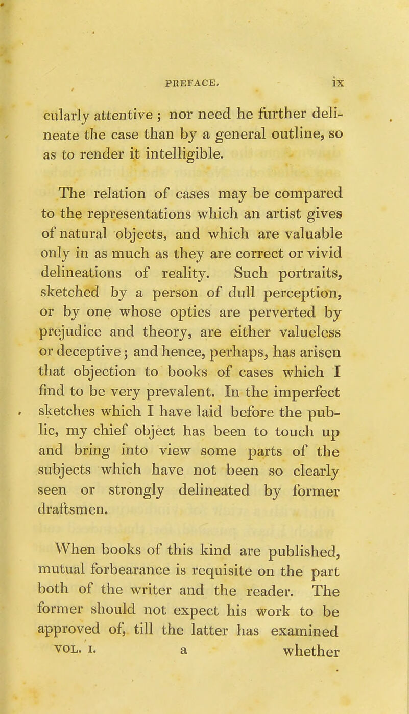 cularly attentive ; nor need he further deli- neate the case than by a general outline, so as to render it intelligible. The relation of cases may be compared to the representations which an artist gives of natural objects, and which are valuable only in as much as they are correct or vivid delineations of reality. Such portraits, sketched by a person of dull perception, or by one whose optics are perverted by prejudice and theory, are either valueless or deceptive; and hence, perhaps, has arisen that objection to books of cases which I find to be very prevalent. In the imperfect sketches which I have laid before the pub- lic, my chief object has been to touch up and bring into view some parts of the subjects which have not been so clearly seen or strongly delineated by former draftsmen. When books of this kind are published, mutual forbearance is requisite on the part both of the writer and the reader. The former should not expect his work to be approved of, till the latter has examined VOL, I. a whether