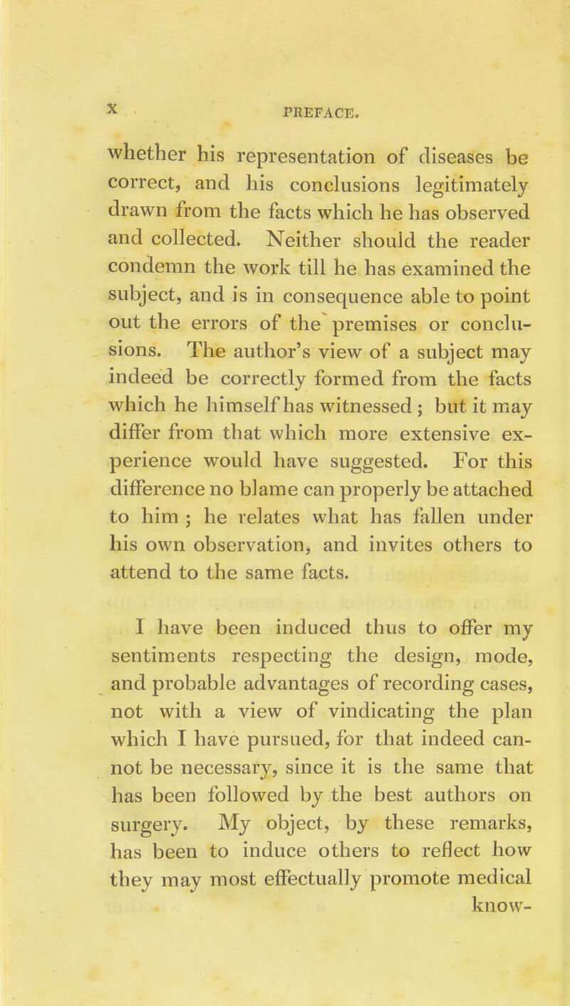 whether his representation of diseases be correct, and his conclusions legitimately drawn from the facts which he has observed and collected. Neither should the reader condemn the work till he has examined the subject, and is in consequence able to point out the errors of the premises or conclu- sions. The author's view of a subject may indeed be correctly formed from the facts which he himself has witnessed ; but it may differ from that which more extensive ex- perience would have suggested. For this difference no blame can properly be attached to him ; he relates what has fallen under his own observation, and invites others to attend to the same facts. I have been induced thus to offer my sentiments respecting the design, mode, and probable advantages of recording cases, not with a view of vindicating the plan which I have pursued, for that indeed can- not be necessary, since it is the same that has been followed by the best authors on surgery. My object, by these remarks, has been to induce others to reflect how they may most effectually promote medical know-