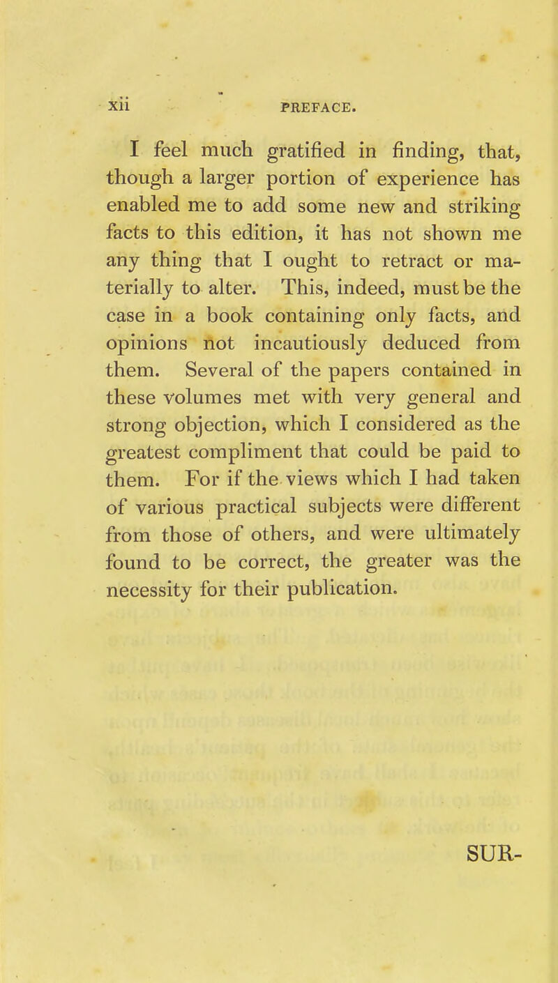 I feel much gratified in finding, that, though a larger portion of experience has enabled me to add some new and striking facts to this edition, it has not shown me any thing that I ought to retract or ma- terially to alter. This, indeed, must be the case in a book containing only facts, and opinions not incautiously deduced from them. Several of the papers contained in these volumes met with very general and strong objection, which I considered as the greatest compliment that could be paid to them. For if the views which I had taken of various practical subjects were different from those of others, and were ultimately found to be correct, the greater was the necessity for their publication. SUR-