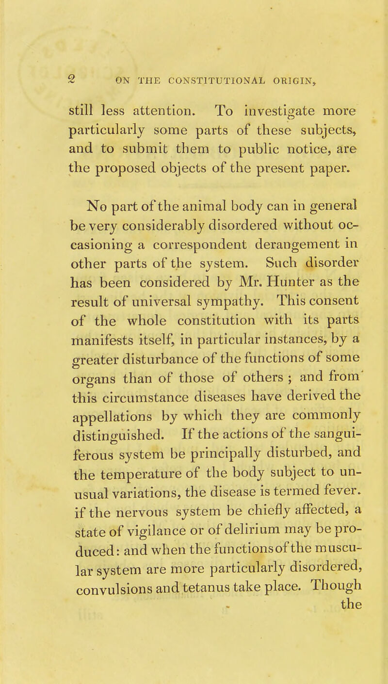 still less attention. To investigate more particularly some parts of these subjects, and to submit them to public notice, are the proposed objects of the present paper. No part of the animal body can in general be very considerably disordered without oc- casioning a correspondent derangement in other parts of the system. Such disorder has been considered by Mr. Hunter as the result of universal sympathy. This consent of the whole constitution with its parts manifests itself, in particular instances, by a greater disturbance of the functions of some organs than of those of others ; and from' this circumstance diseases have derived the appellations by which they are commonly distinguished. If the actions of the sangui- ferous system be principally disturbed, and the temperature of the body subject to un- usual variations, the disease is termed fever, if the nervous system be chiefly affected, a state of vigilance or of delirium may be pro- duced: and when the functionsof the muscu- lar system are more particularly disordered, convulsions and tetanus take place. Though the