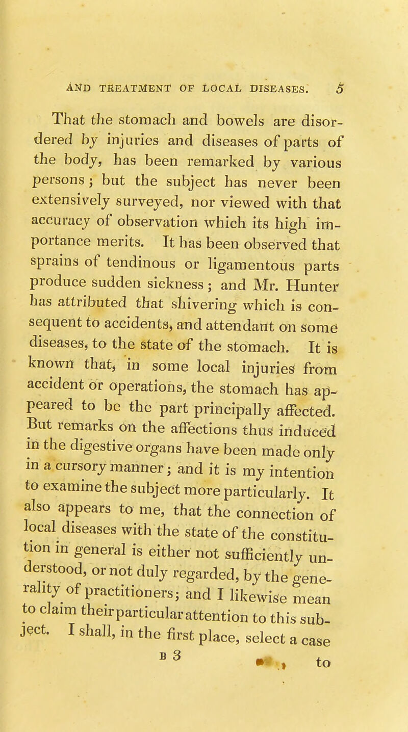 That the stomach and bowels are disor- dered hy injuries and diseases of parts of the body, has been remarked by various persons; but the subject has never been extensively surveyed, nor viewed with that accuracy of observation which its high im- portance merits. It has been observed that sprains of tendinous or ligamentous parts produce sudden sickness; and Mr. Hunter has attributed that shivering which is con- sequent to accidents, and attendant on some diseases, to the state of the stomach. It is known that, in some local injuries from accident or operations, the stomach has ap- peared to be the part principally affected. But remarks on the affections thus induced in the digestive organs have been made only in a cursory manner; and it is my intention to examine the subject more particularly. It also appears to me, that the connection of local diseases with the state of the constitu- tion in general is either not sufficiently un- derstood, or not duly regarded, by the gene- rality of practitioners; and I likewise mean to claim theirparticularattention to this sub- ject. I shall, in the first place, select a case ^ ^ , to