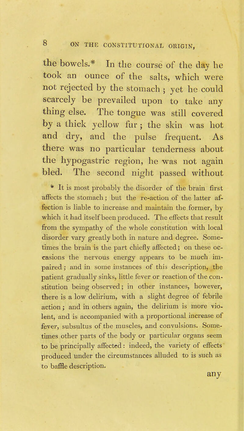 the bowels.* In the course of the day he took an ounce of the salts, which were not rejected by the stomach ; yet he could scarcely be prevailed upon to take any- thing else. The tongue was still covered by a thick yellow fur ; the skin M as hot and dry, and the pulse frequent. As there was no particular tenderness about the hypogastric region, he was not again bled. The second night passed without * It is most probably the disorder of the brain first affects the stomach; but the re-action of the latter af- fection is liable to increase and maintain the former, by which it had itself been produced. The effects that result from the sympathy of the whole constitution with local disorder vary greatly both in nature and degree. Some- times the brain is the part chiefly affected; on these oc- casions the nervous energy appears to be much im- paired ; and in some histances of this description, the patient gradually sinks, little fever or reaction of the con- stitution being observed; in other instances, however, there is a low delirium, with a slight degree of febrile action; and in others again, the delirium is more vio- lent, and is accompanied with a proportional increase of fever, subsultus of the muscles, and convulsions. Some- times other parts of the body or particular organs seem to be principally affected: indeed, the variety of effects produced under the circumstances alluded to is such as to bafHe description. any