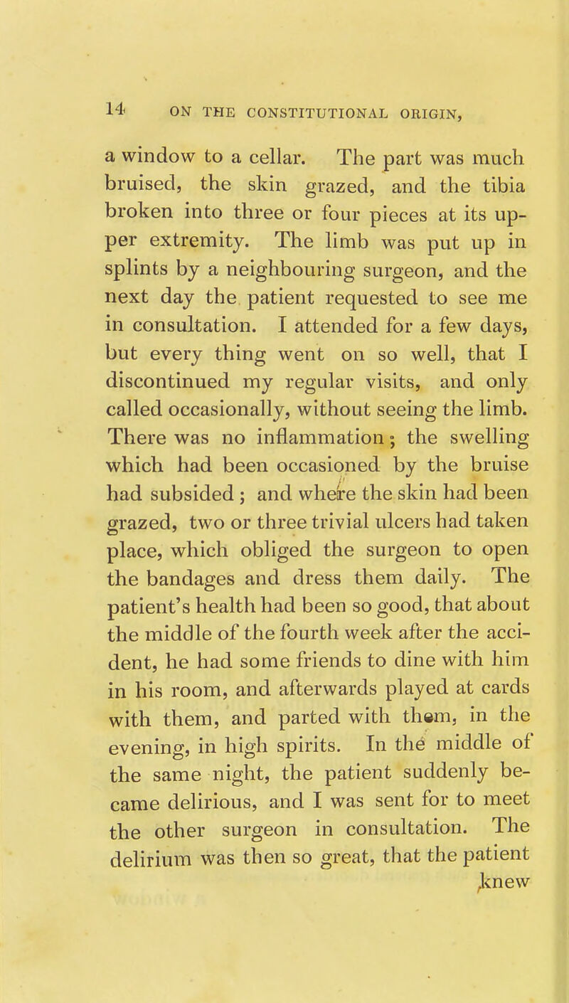 a window to a cellar. The part was much bruised, the skin grazed, and the tibia broken into three or four pieces at its up- per extremity. The limb was put up in splints by a neighbouring surgeon, and the next day the patient requested to see me in consultation. I attended for a few days, but every thing went on so well, that I discontinued my regular visits, and only called occasionally, without seeing the limb. There was no inflammation; the swelling which had been occasioned by the bruise had subsided; and where the skin had been grazed, two or three trivial ulcers had taken place, which obliged the surgeon to open the bandages and dress them daily. The patient's health had been so good, that about the middle of the fourth week after the acci- dent, he had some friends to dine with him in his room, and afterwards played at cards with them, and parted with them, in the evening, in high spirits. In the middle of the same night, the patient suddenly be- came delirious, and I was sent for to meet the other surgeon in consultation. The delirium was then so great, that the patient ^cnew