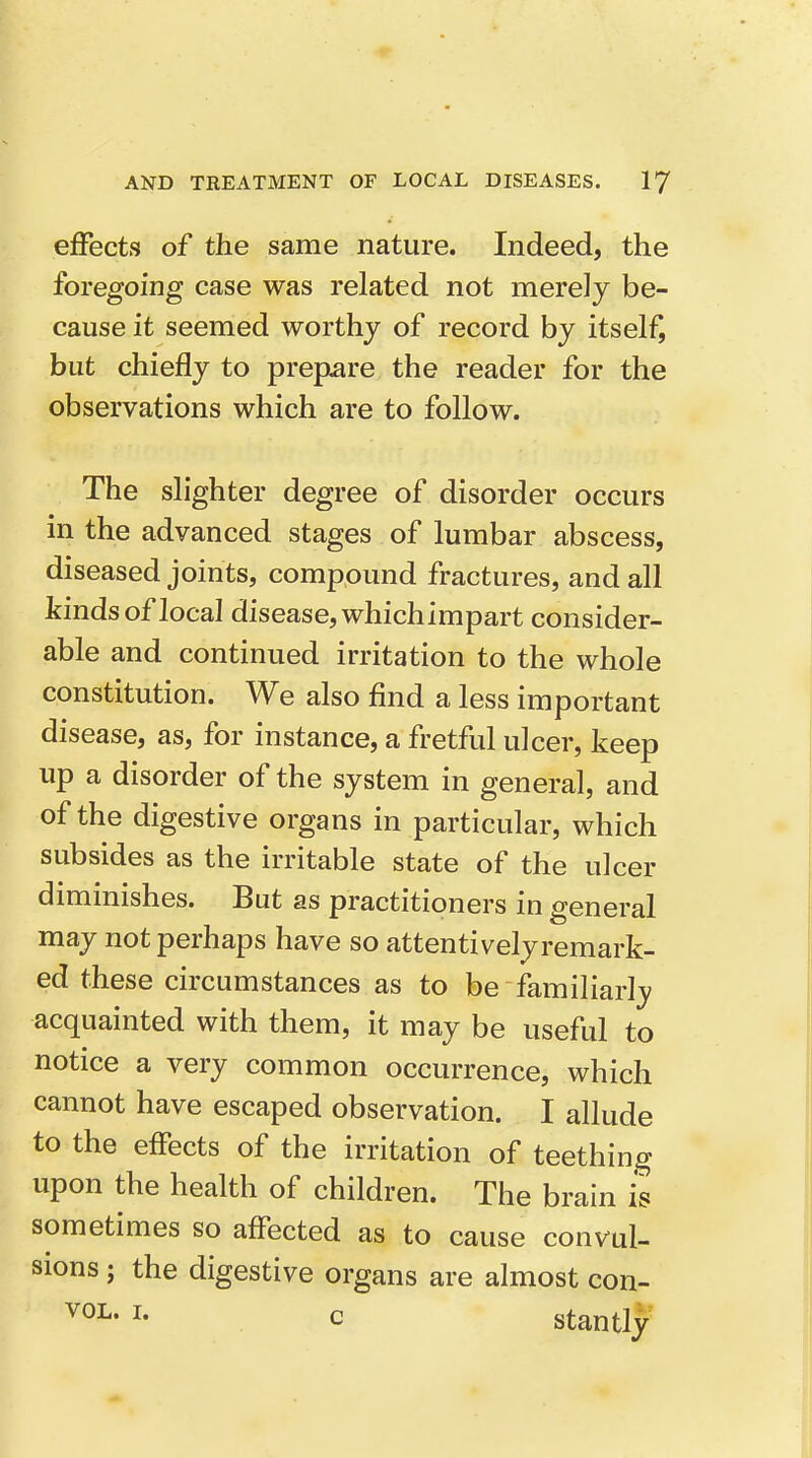 effects of the same nature. Indeed, the foregoing case was related not merely be- cause it seemed worthy of record by itself, but chiefly to prepare the reader for the observations which are to follow. The slighter degree of disorder occurs in the advanced stages of lumbar abscess, diseased joints, compound fractures, and all kinds of local disease, whichimpart consider- able and continued irritation to the whole constitution. We also find a less important disease, as, for instance, a fretful ulcer, keep up a disorder of the system in general, and of the digestive organs in particular, which subsides as the irritable state of the ulcer diminishes. But as practitioners in general may not perhaps have so attentively remark- ed these circumstances as to be familiarl_y acquainted with them, it may be useful to notice a very common occurrence, which cannot have escaped observation. I allude to the effects of the irritation of teething upon the health of children. The brain is sometimes so affected as to cause convul- sions ; the digestive organs are almost con- I- c stantly