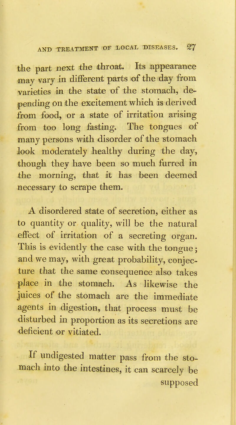 the part next the throat. Its appearance •may vary in different parts of the day from varieties in the state of the stomach, de- pending on the excitement which is derived from food, or a state of irritation arising from too long fasting. The tongues of many persons with disorder of the stomach look moderately healthy during the day, though they have been so much furred in the morning, that it has been deemed necessary to scrape them. A disordered state of secretion, either as to quantity or quality, will be the natural effect of irritation of a secreting organ. This is evidently the case with the tongue; and we may, with great probability, conjec- ture that the same consequence also takes place in the stomach. As likewise the juices of the stomach are the immediate agents in digestion, that process must be disturbed in proportion as its secretions are deficient or vitiated. If undigested matter pass from the sto- mach into the intestines, it can scarcely be supposed