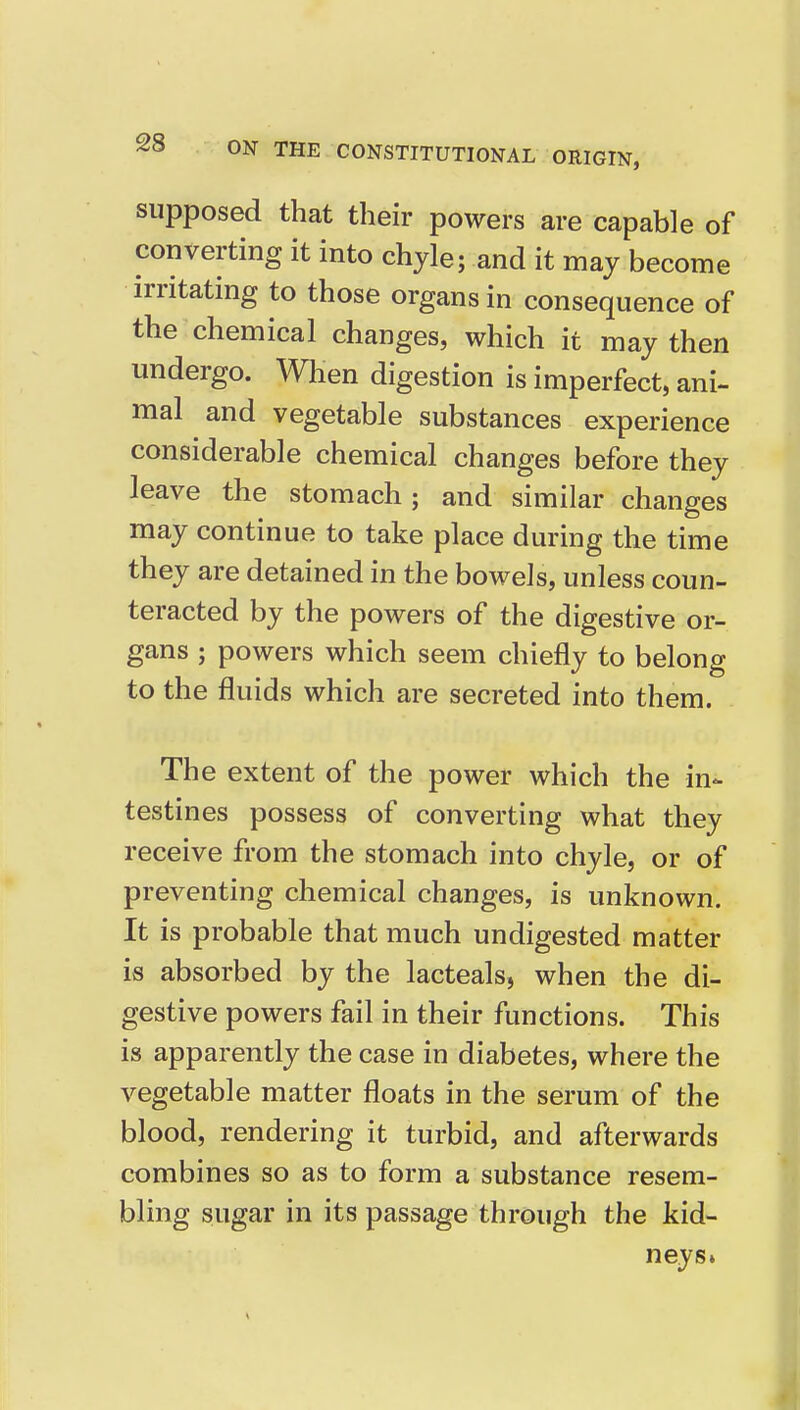 supposed that their powers are capable of converting it into chyle; and it may become irritating to those organs in consequence of the chemical changes, which it may then undergo. When digestion is imperfect, ani- mal and vegetable substances experience considerable chemical changes before they leave the stomach; and similar changes may continue to take place dm-ing the time they are detained in the bowels, unless coun- teracted by the powers of the digestive or- gans ; powers which seem chiefly to belong to the fluids which are secreted into them. The extent of the power which the in- testines possess of converting what they receive from the stomach into chyle, or of preventing chemical changes, is unknown. It is probable that much undigested matter is absorbed by the lacteals, when the di- gestive powers fail in their functions. This is apparently the case in diabetes, where the vegetable matter floats in the serum of the blood, rendering it turbid, and afterwards combines so as to form a substance resem- bling sugar in its passage through the kid- neys.