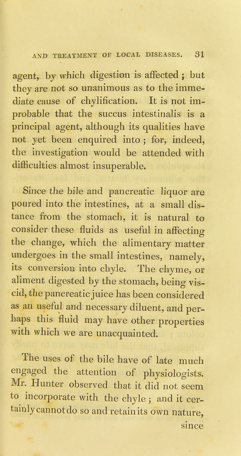 agent, by which digestion is affected ; but thej are not so unanimous as to the imme- diate cause of chvlification. It is not im- probable that the succus intestinalis is a principal agent, although its qualities have not yet been enquired into ; for, indeed, the investigation would be attended with difficulties almost insuperable. Since the bile and pancreatic liquor are poured into the intestines, at a small dis- tance from the stomach, it is natural to consider these fluids as useful in affecting the change, which the alimentary matter undergoes in the small intestines, namely, its conversion into chyle. The chyme, or aliment digested by the stomach, being vis- cid, the pancreatic juice has been considered as an useful and necessary diluent, and per- haps this fluid may have other properties with which we are unacquainted. The uses of the bile have of late much engaged the attention of physiologists. Mr. Hunter observed that it did not seem to incorporate with the chyle; and it cer- tamly cannot do so and retain its own nature, since