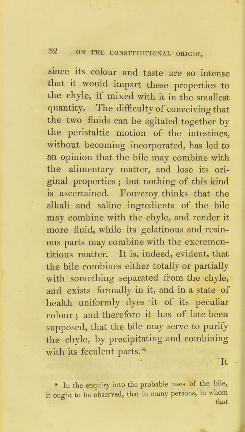 since its colour and taste are so intense that it would impart these properties to the chyle, if mixed with it in the smallest quantity. The difficulty of conceiving that the two fluids can be agitated together by the peristaltic motion of the intestines, without becoming incorporated, has led to an opinion that the bile may combine with the alimentary matter, and lose its ori- ginal properties ; but nothing of this kind is ascertained. Fourcroy thinks that the alkali and saline ingredients of the bile may combine with the chyle, and render it more fluid, while its gelatinous and resin- ous parts may combine with the excremen- titious matter. It is, indeed, evident, that the bile combines either totally or partially with something separated from the chyle, and exists formally in it, and in a state of health uniformly dyes nt of its peculiar colour ; and therefore it has of late been supposed, that the bile may serve to purify the chyle, by precipitating and combining with its feculent parts.* It * In the enquiry into the probable uses of the bile, it ought to be observed, that in many persons, in whom that