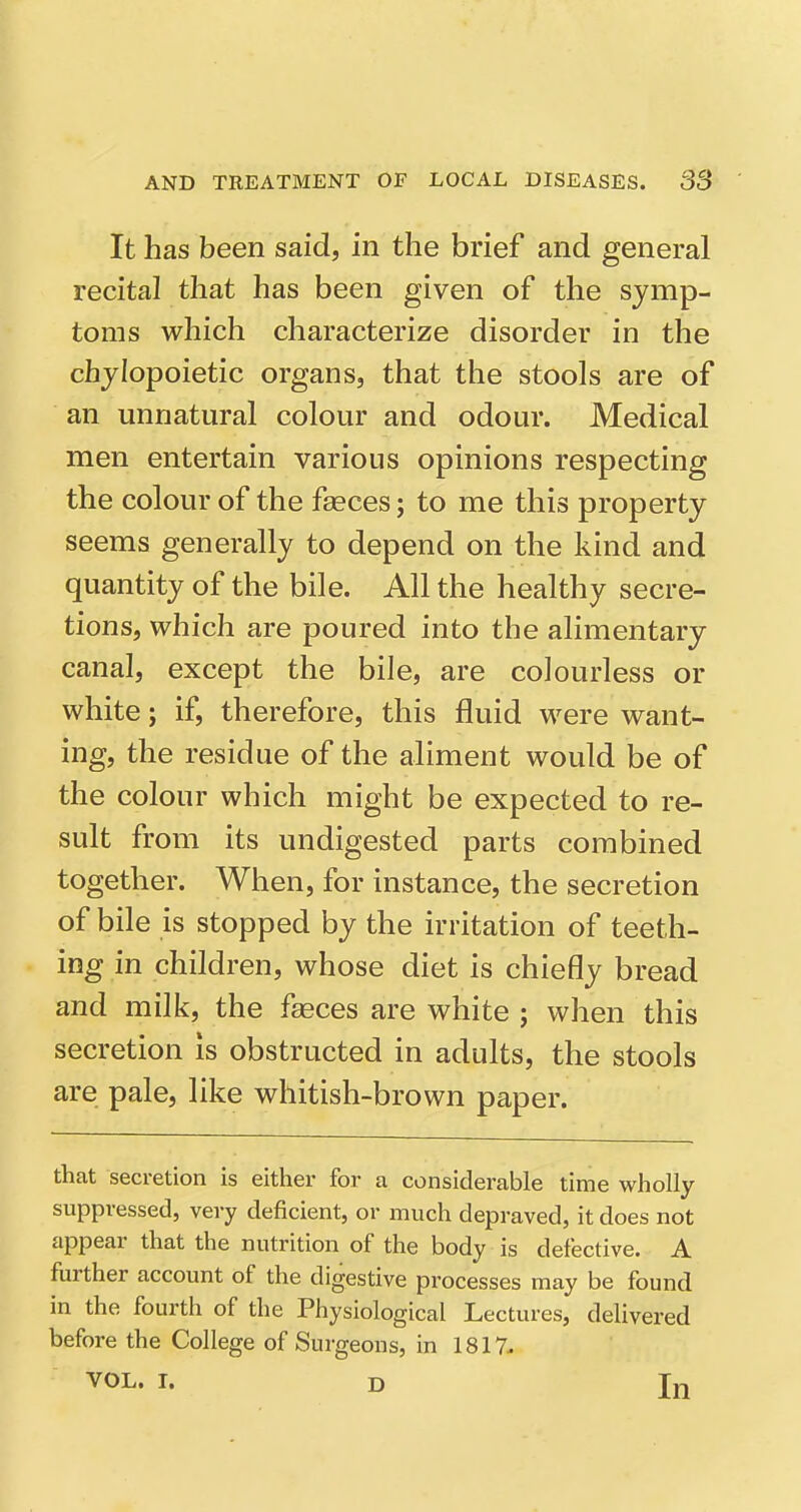 It has been said, in the brief and general recital that has been given of the symp- toms which characterize disorder in the chjiopoietic organs, that the stools are of an unnatural colour and odour. Medical men entertain various opinions respecting the colour of the fasces; to me this property seems generally to depend on the kind and quantity of the bile. All the healthy secre- tions, which are poured into the alimentary canal, except the bile, are colourless or white; if, therefore, this fluid were want- ing, the residue of the aliment would be of the colour which might be expected to re- sult from its undigested parts combined together. When, for instance, the secretion of bile is stopped by the irritation of teeth- ing in children, whose diet is chiefly bread and milk, the faeces are white ; when this secretion is obstructed in adults, the stools are pale, like whitish-brown paper. that secretion is either for a considerable time wholly suppressed, very deficient, or much depraved, it does not appear that the nutrition of the body is defective. A further account of the digestive processes may be found in the fourth of the Physiological Lectures, delivered before the College of Surgeons, in 1817. VOL. r. D In