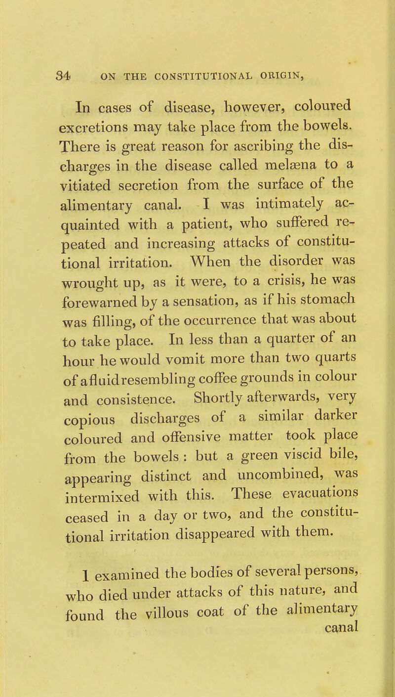 In cases of disease, however, coloured excretions may take place from the bowels. There is great reason for ascribing the dis- charges in the disease called melaena to a vitiated secretion from the surface of the alimentary canal. I was intimately ac- quainted with a patient, who suffered re- peated and increasing attacks of constitu- tional irritation. When the disorder was wrought up, as it were, to a crisis, he was forewarned by a sensation, as if his stomach was filling, of the occurrence that was about to take place. In less than a quarter of an hour he would vomit more than two quarts of afluidresembling coffee grounds in colour and consistence. Shortly afterwards, very copious discharges of a similar darker coloured and offensive matter took place from the bowels : but a green viscid bile, appearing distinct and uncombined, was intermixed with this. These evacuations ceased in a day or two, and the constitu- tional irritation disappeared with them. I examined the bodies of several persons, who died under attacks of this nature, and found the villous coat of the alimentary canal