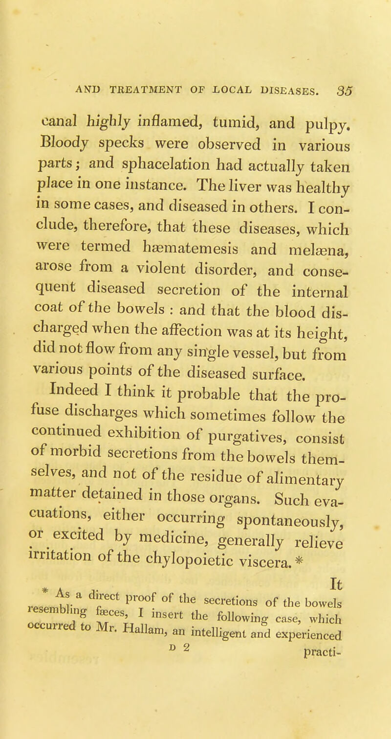 canal highly inflamed, tumid, and pulpy. Bloody specks were observed in various parts; and sphacelation had actually taken place in one instance. The liver was healthy in some cases, and diseased in others. I con- clude, therefore, that these diseases, which were termed h^ematemesis and melsena, arose from a violent disorder, and conse- quent diseased secretion of the internal coat of the bowels : and that the blood dis- charged when the affection was at its height, did not flow from any single vessel, but from various points of the diseased surface. Indeed I think it probable that the pro- fuse discharges which sometimes follow the continued exhibition of purgatives, consist of morbid secretions from the bowels them- selves, and not of the residue of ahmentary matter detained in those organs. Such eva- cuations, either occurring spontaneously, or excited by medicine, generally relieve irritation of the chylopoietic viscera. * It rZr^r ^ ^i'' '^'^ of tJ^e bowels lesembhng feces, I insert the following case, which occurred to Mr. Hallam, an intelligent and experienced  ^ practi-