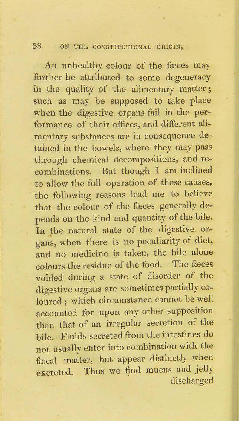 An unhealthy colour of the faeces may further be attributed to some degeneracy in the quality of the alimentary matter; such as may be supposed to take place when the digestive organs fail in the per- formance of their offices, and different ali- mentary substances are in consequence de- tained in the bowels, where they may pass through chemical decompositions, and re- combinations. But though I am inclined to allow the full operation of these causes, the following reasons lead me to believe that the colour of the faeces generally de- pends on the kind and quantity of the bile. In the natural state of the digestive or- gans, when there is no pecuharity of diet, and no medicine is taken, the bile alone colours the residue of the food. The faeces voided during a state of disorder of the digestive organs are sometimes partially co- loured ; which circumstance cannot be well accounted for upon any other supposition than that of an irregular secretion of the bile. Fluids secreted from the intestines do not usually enter into combination with the faecal matter, but appear distinctly when excreted. Thus we find mucus and jelly discharged