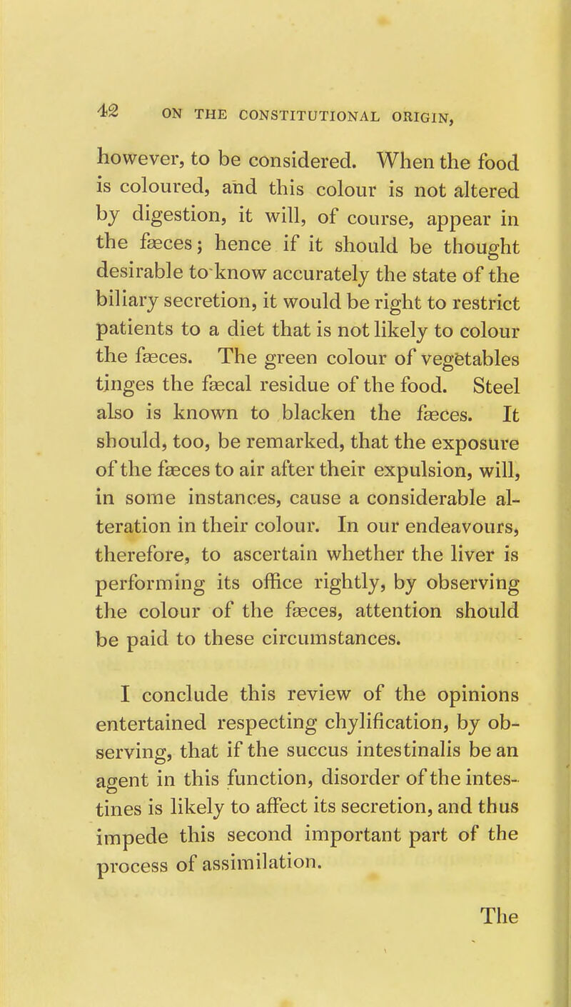 however, to be considered. When the food is coloured, and this colour is not altered by digestion, it will, of course, appear in the faeces; hence if it should be thought desirable to know accurately the state of the biliary secretion, it would be right to restrict patients to a diet that is not likely to colour the fgeces. The green colour of vegetables tinges the fsecal residue of the food. Steel also is known to blacken the faeces. It should, too, be remarked, that the exposure of the faeces to air after their expulsion, will, in some instances, cause a considerable al- teration in their colour. In our endeavours, therefore, to ascertain whether the liver is performing its office rightly, by observing the colour of the fasces, attention should be paid to these circumstances. I conclude this review of the opinions entertained respecting chylification, by ob- serving, that if the succus intestinalis be an agent in this function, disorder of the intes- tines is likely to affect its secretion, and thus impede this second important part of the process of assimilation. Tlie