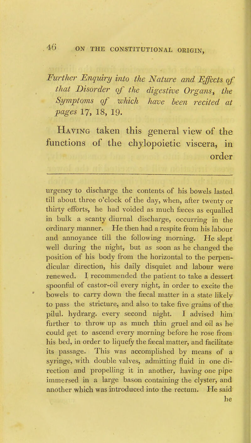 Further Enquiry into the Nature and Effects of that Disorder of the digestive Organs^ the Symptoms of which have been recited at pages 17, 18, 19. Having taken this general view of the functions of the chylopoietic viscera, in order urgency to discharge the contents of his bowels lasted till about three o'clock of the day, when, after twenty or thirty efforts, he had voided as much faeces as equalled in bulk a scanty diurnal discharge, occurring in the ordinary manner. He then had a respite from his labour and annoyance till the following morning. He slept well during the night, but as soon as he changed the position of his body from the horizontal to the perpen- dicular direction, his daily disquiet and labour were renewed. I recommended the patient to take a dessert spoonful of castor-oil every night, in order to excite the bowels to carry down the faecal matter in a state likely to pass the stricture, and also to take five grains of the pilul. hydrarg. every second night. I advised him further to throw up as much thin gruel and oil as he could get to ascend every morning before he rose from his bed, in order to liquefy the faecal matter, and facilitate its passage. This was accomplished by means of a syringe, with double valves, admitting fluid in one di- rection and propelling it in another, having one pipe immersed in a large bason containing the clyster, and another which was introduced into the rectum. He said he