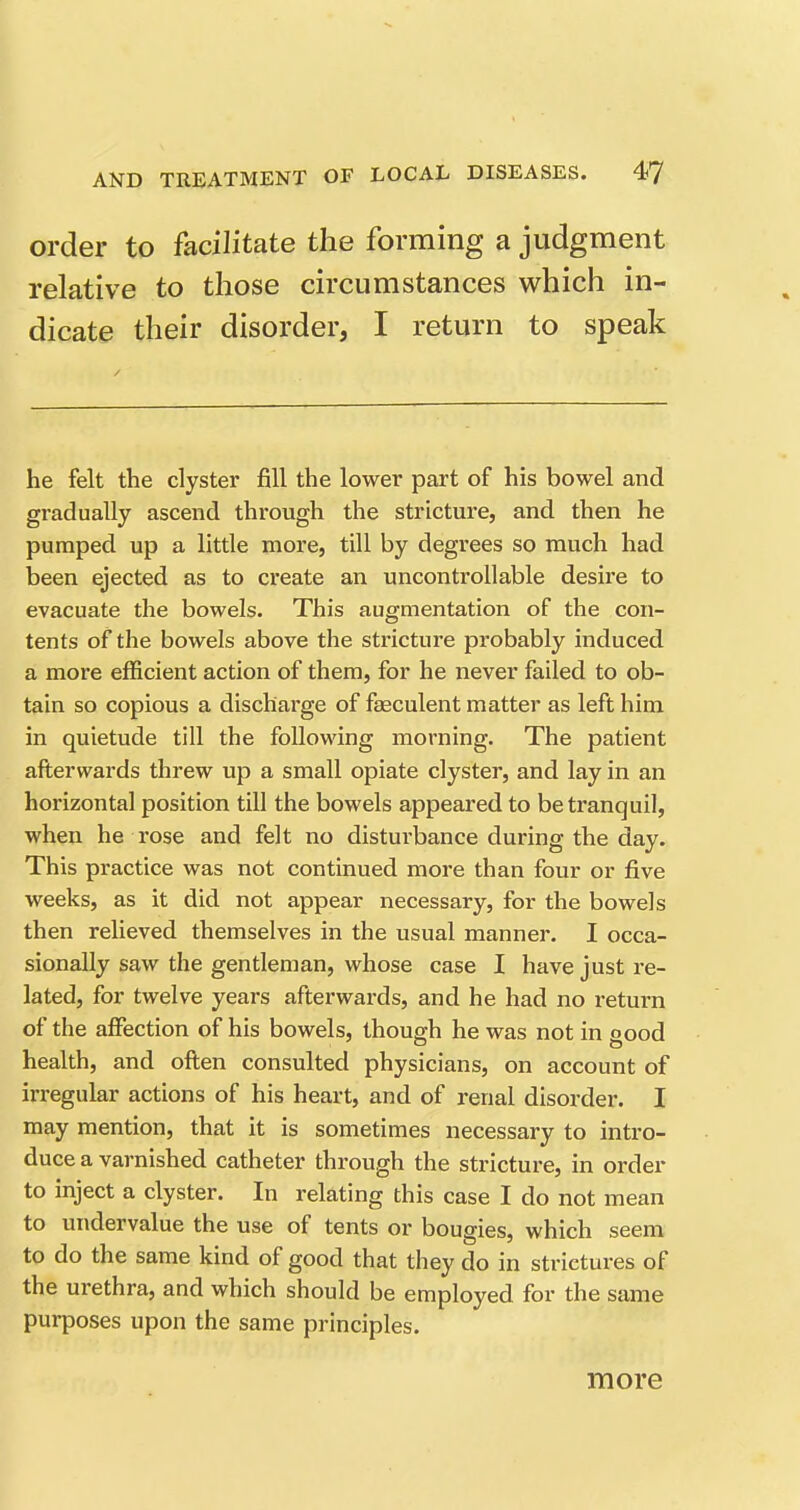 order to facilitate the forming a judgment relative to those circumstances which in- dicate their disorder, I return to speak he felt the clyster fill the lower part of his bowel and gradually ascend through the stricture, and then he pumped up a little more, till by degrees so much had been ejected as to create an uncontrollable desire to evacuate the bowels. This augmentation of the con- tents of the bowels above the stricture probably induced a more efficient action of them, for he never failed to ob- tain so copious a discharge of faeculent matter as left him in quietude till the following morning. The patient afterwards threw up a small opiate clyster, and lay in an horizontal position till the bowels appeared to be tranquil, when he rose and felt no disturbance during the day. This practice was not continued more than four or five weeks, as it did not appear necessary, for the bowels then relieved themselves in the usual manner. I occa- sionally saw the gentleman, whose case I have just re- lated, for twelve years afterwards, and he had no return of the affection of his bowels, though he was not in good health, and often consulted physicians, on account of irregular actions of his heart, and of renal disorder. I may mention, that it is sometimes necessary to intro- duce a varnished catheter through the stricture, in order to inject a clyster. In relating this case I do not mean to undervalue the use of tents or bougies, which seem to do the same kind of good that they do in strictures of the urethra, and which should be employed for the same purposes upon the same principles. more