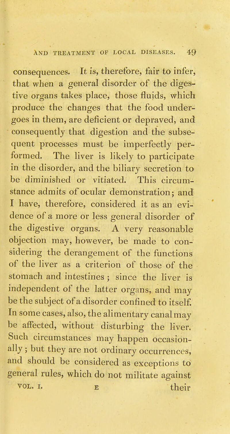 consequences. It is, therefore, fair to infer, that when a general disorder of the diges- tive organs takes place, those fluids, which produce the changes that the food under- goes in them, are deficient or depraved, and consequently that digestion and the subse- quent processes must be imperfectly per- formed. The liver is likely to participate in the disorder, and the biliary secretion to be diminished or vitiated. This circum- stance admits of ocular demonstration; and I have, therefore, considered it as an evi- dence of a more or less general disorder of the digestive organs. A very reasonable objection may, however, be made to con- sidering the derangement of the functions of the liver as a criterion of those of the stomach and intestines ; since the liver is independent of the latter organs, and may be the subject of a disorder confined to itself. In some cases, also, the alimentary canal may be affected, without disturbing the liver. Such circumstances may happen occasion- ally ; but they are not ordinary occurrences, and should be considered as exceptions to general rules, which do not miHtate against VOL. I. E their