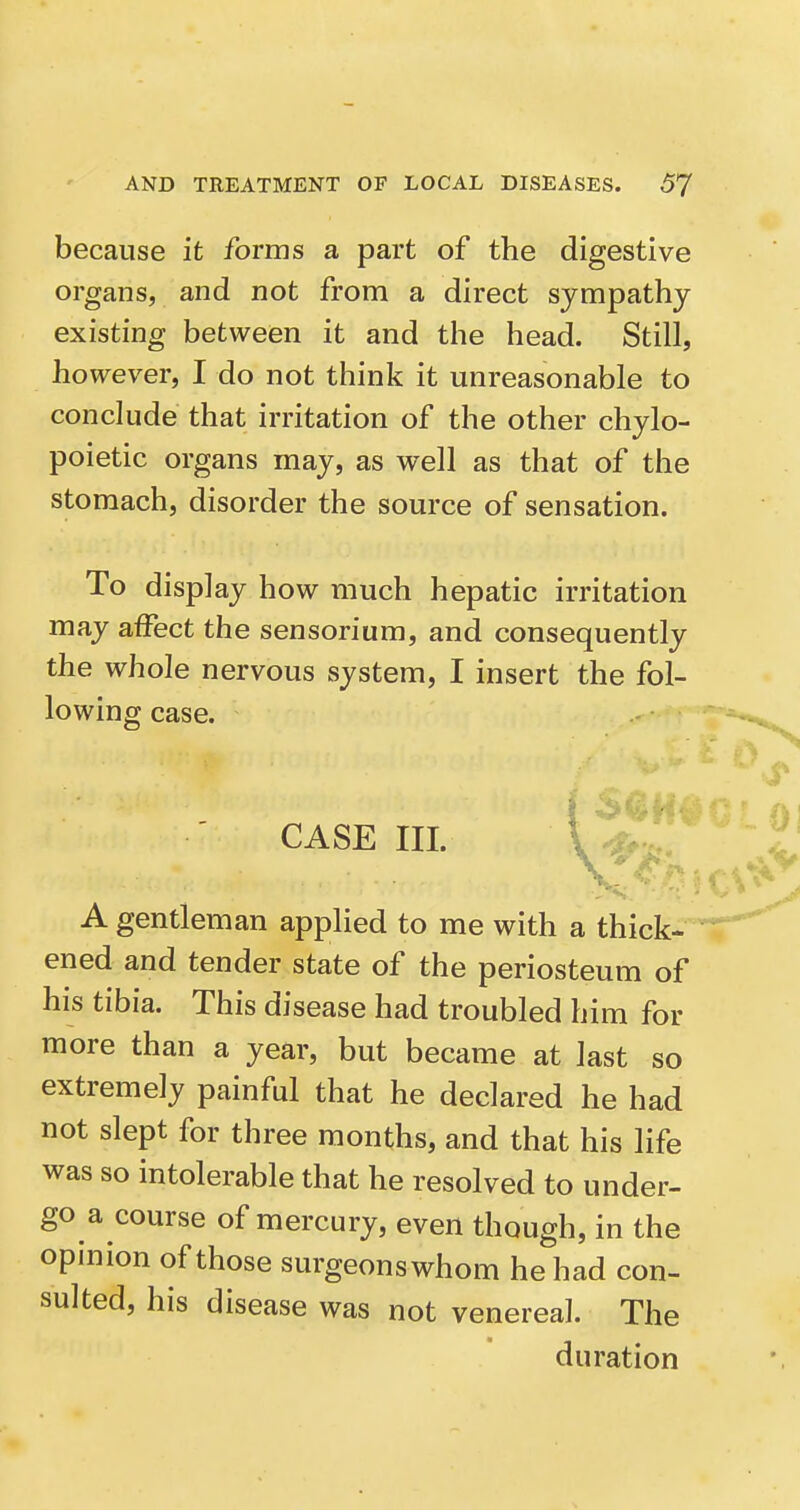 because it forms a part of the digestive organs, and not from a direct sympathy existing between it and the head. Still, however, I do not think it unreasonable to conclude that irritation of the other chylo- poietic organs may, as well as that of the stomach, disorder the source of sensation. To display how much hepatic irritation may affect the sensorium, and consequently the whole nervous system, I insert the fol- lowing case. CASE III. A gentleman applied to me with a thick- ened and tender state of the periosteum of his tibia. This disease had troubled him for more than a year, but became at last so extremely painful that he declared he had not slept for three months, and that his life was so intolerable that he resolved to under- go a course of mercury, even though, in the opinion of those surgeonswhom he had con- sulted, his disease was not venereal. The duration