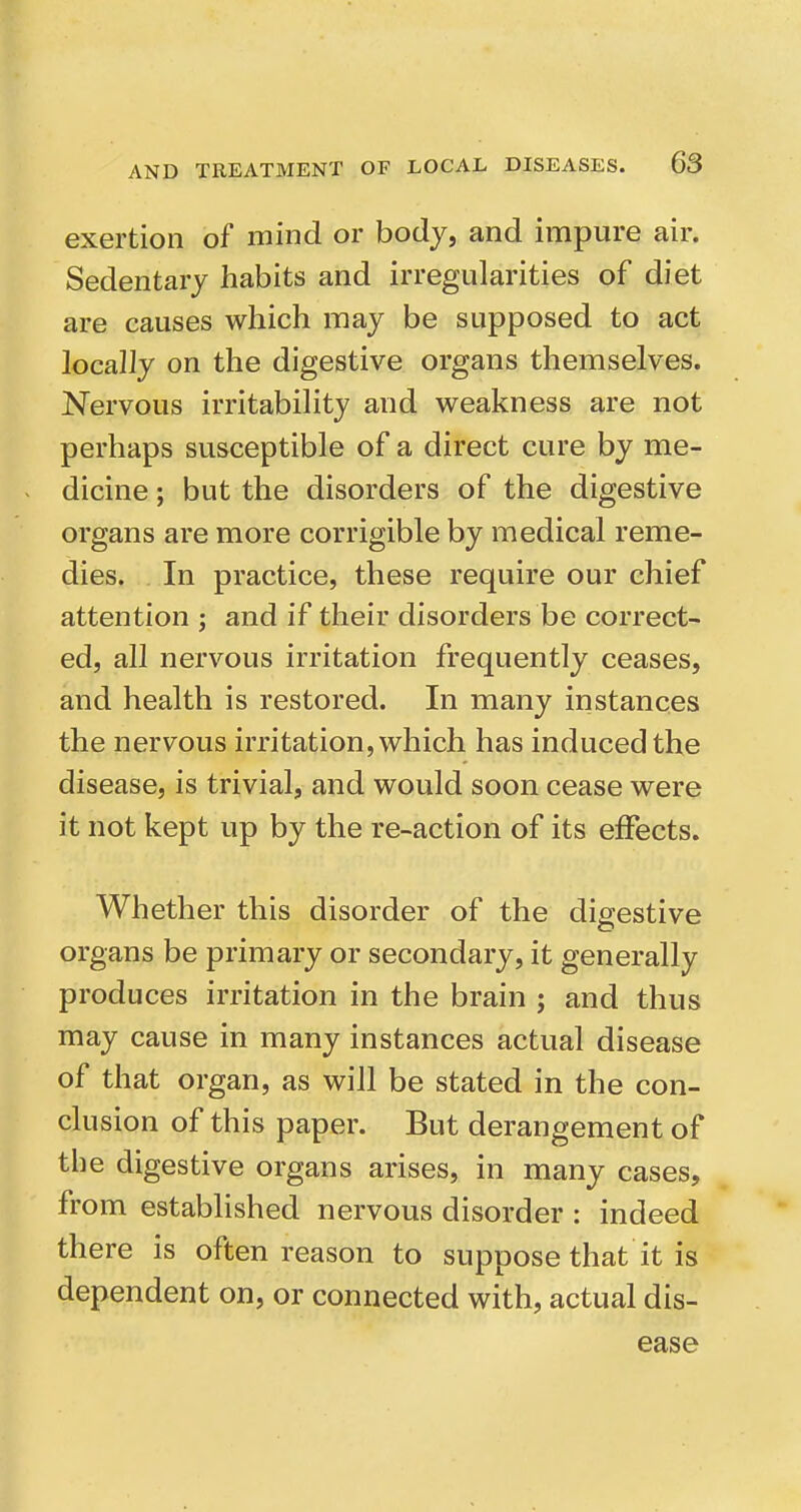 exertion of mind or body, and impure air. Sedentary habits and irregularities of diet are causes which may be supposed to act locally on the digestive organs themselves. Nervous irritability and weakness are not perhaps susceptible of a direct cure by me- dicine ; but the disorders of the digestive organs are more corrigible by medical reme- dies. In practice, these require our chief attention ; and if their disorders be correct- ed, all nervous irritation frequently ceases, and health is restored. In many iristances the nervous irritation, which has induced the disease, is trivial, and would soon cease were it not kept up by the re-action of its effects. Whether this disorder of the digestive organs be primary or secondary, it generally produces irritation in the brain ; and thus may cause in many instances actual disease of that organ, as will be stated in the con- clusion of this paper. But derangement of the digestive organs arises, in many cases, from established nervous disorder : indeed there is often reason to suppose that it is dependent on, or connected with, actual dis- ease