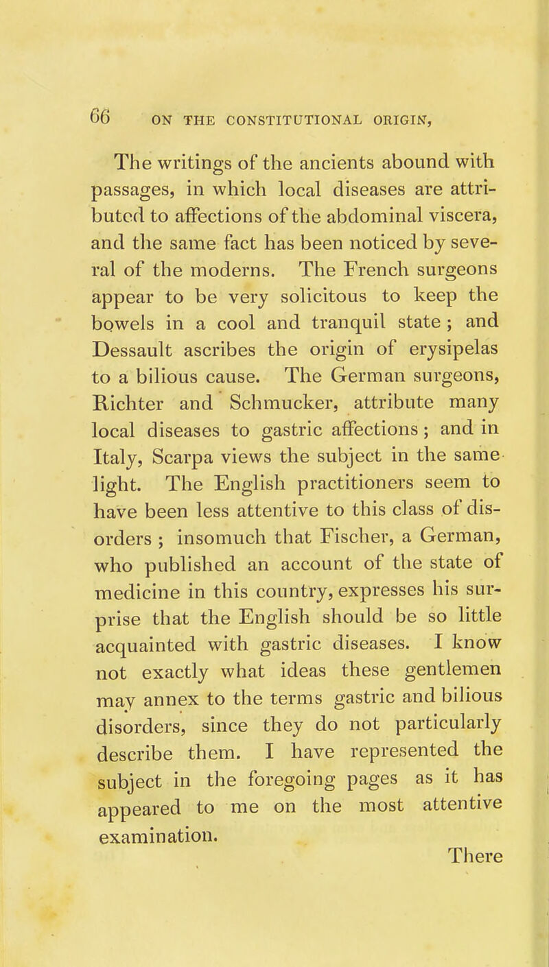 The writings of the ancients abound with passages, in which local diseases are attri- buted to affections of the abdominal viscera, and the same fact has been noticed by seve- ral of the moderns. The French surgeons appear to be very solicitous to keep the bowels in a cool and tranquil state ; and Dessault ascribes the origin of erysipelas to a bilious cause. The German surgeons, Kichter and Schmucker, attribute many local diseases to gastric affections; and in Italy, Scarpa views the subject in the same light. The English practitioners seem to have been less attentive to this class of dis- orders ; insomuch that Fischer, a German, who published an account of the state of medicine in this country, expresses his sur- prise that the English should be so little acquainted with gastric diseases. I know- not exactly what ideas these gentlemen may annex to the terms gastric and bilious disorders, since they do not particularly describe them. I have represented the subject in the foregoing pages as it has appeared to me on the most attentive examination. There