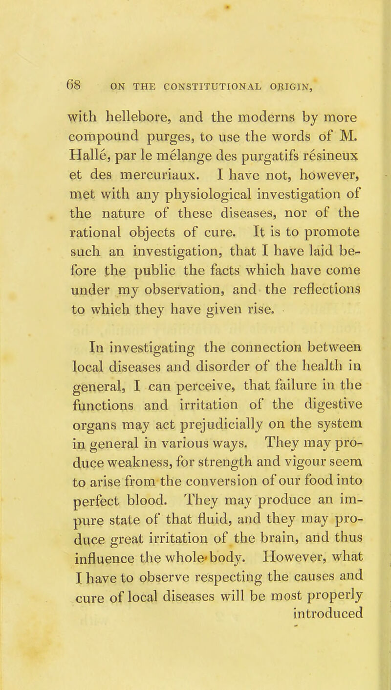 with hellebore, and the moderns by more compound purges, to use the words of M. Halle, par le melange des purgatifs resineux et des mercuriaux. I have not, however, met with any physiological investigation of the nature of these diseases, nor of the rational objects of cure. It is to promote such an investigation, that I have laid be^ fore the public the facts which have come under my observation, and the reflections to which they have given rise. In investigating the connection between local diseases and disorder of the health in general, I can perceive, that failure in the functions and irritation of the digestive organs may act prejudicially on the system in general in various ways. They may pro- duce weakness, for strength and vigour seem to arise from the conversion of our food into perfect blood. They may produce an im- pure state of that fluid, and they may pro- duce great irritation of the brain, and thus influence the whole* body. However, what I have to observe respecting the causes and cure of local diseases will be most properly introduced