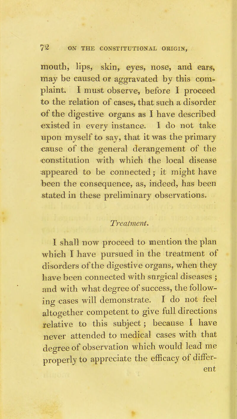 mouth, lips, skin, eyes, nose, and ears, may be caused or aggravated by this com- plaint. I must observe, before I proceed to the relation of cases, that such a disorder of the digestive organs as I have described existed in every instance. I do not take upon myself to say, that it was the primary cause of the general derangement of the ■constitution with which the local disease appeared to be connected; it might have heen the consequence, as, indeed, has been stated in these preliminary observations. Treatment. I shall now proceed to mention the plan which I have pursued in the treatment of disorders of the digestive organs, when they have been connected with surgical diseases ; HTid with what degree of success, the follow- ing cases will demonstrate. I do not feel altogether competent to give full directions relative to this subject; because I have never attended to medical cases with that degree of observation which would lead me properly to appreciate the efficacy of differ-