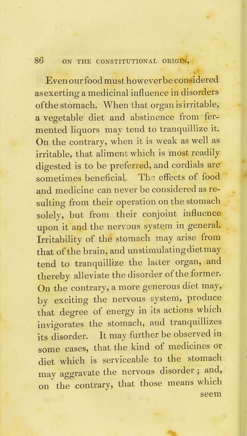 Even our food must howeverbe considered as exerting a medicinal influence in disorders of the stomach. When that organ is irritable, a vegetable diet and abstinence from fer- mented liquors may tend to tranquillize it. On the contrary, when it is weak as well as irritable, that aliment which is most readily digested is to be preferred, and cordials are sometimes beneficial The effects of food and medicine can never be considered as re- sulting from their operation on the stomach solely, but from their conjoint influence upon it and the nervous system in general. Irritability of the stomach may arise from that of the brain, and unstimulatingdietmay tend to tranquillize the latter organ, and thereby alleviate the disorder of the former. On the contrary, a more generous diet may, by exciting the nervous system, produce that degree of energy in its actions which invigorates the stomach, and tranquillizes its disorder. It may farther be observed in some cases, that the kind of medicines or diet which is serviceable to the stomach may aggravate the nervous disorder; and, on the contrary, that those means which seem