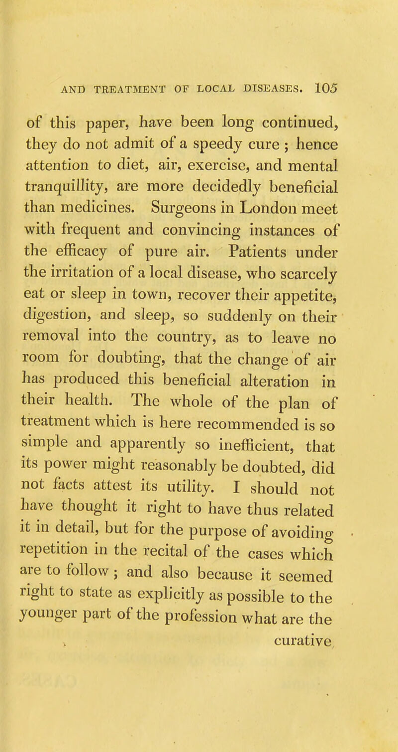 of this paper, have been long continued, they do not admit of a speedy cure ; hence attention to diet, air, exercise, and mental tranquillity, are more decidedly beneficial than medicines. Surgeons in London meet with frequent and convincing instances of the efficacy of pure air. Patients under the irritation of a local disease, who scarcely eat or sleep in town, recover their appetite, digestion, and sleep, so suddenly on their removal into the country, as to leave no room for doubting, that the change of air has produced this beneficial alteration in their health. The whole of the plan of treatment which is here recommended is so simple and apparently so inefficient, that its power might reasonably be doubted, did not facts attest its utility. I should not have thought it right to have thus related it in detail, but for the purpose of avoiding repetition in the recital of the cases which are to follow; and also because it seemed right to state as explicitly as possible to the younger part of the profession what are the curative,