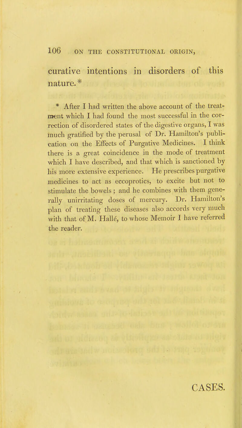 curative intentions in disorders of this nature. * * After I had written the above account of the treat- ment which I had found the most successful in the cor- rection of disordered states of the digestive organs, I was much gratified by the perusal of Dr. Hamilton's publi- cation on the Effects of Purgative Medicines. I think there is a great coincidence in the mode of treatment which I have described, and that which is sanctioned by his more extensive experience. He prescribes purgative medicines to act as eccoprotics, to excite but not to stimulate the bowels; and he combines with them gene- rally unirritating doses of mercury. Dr. Hamilton's plan of treating these diseases also accords very much with that of M. Halle, to whose Memoir I have referred the reader. CASES.