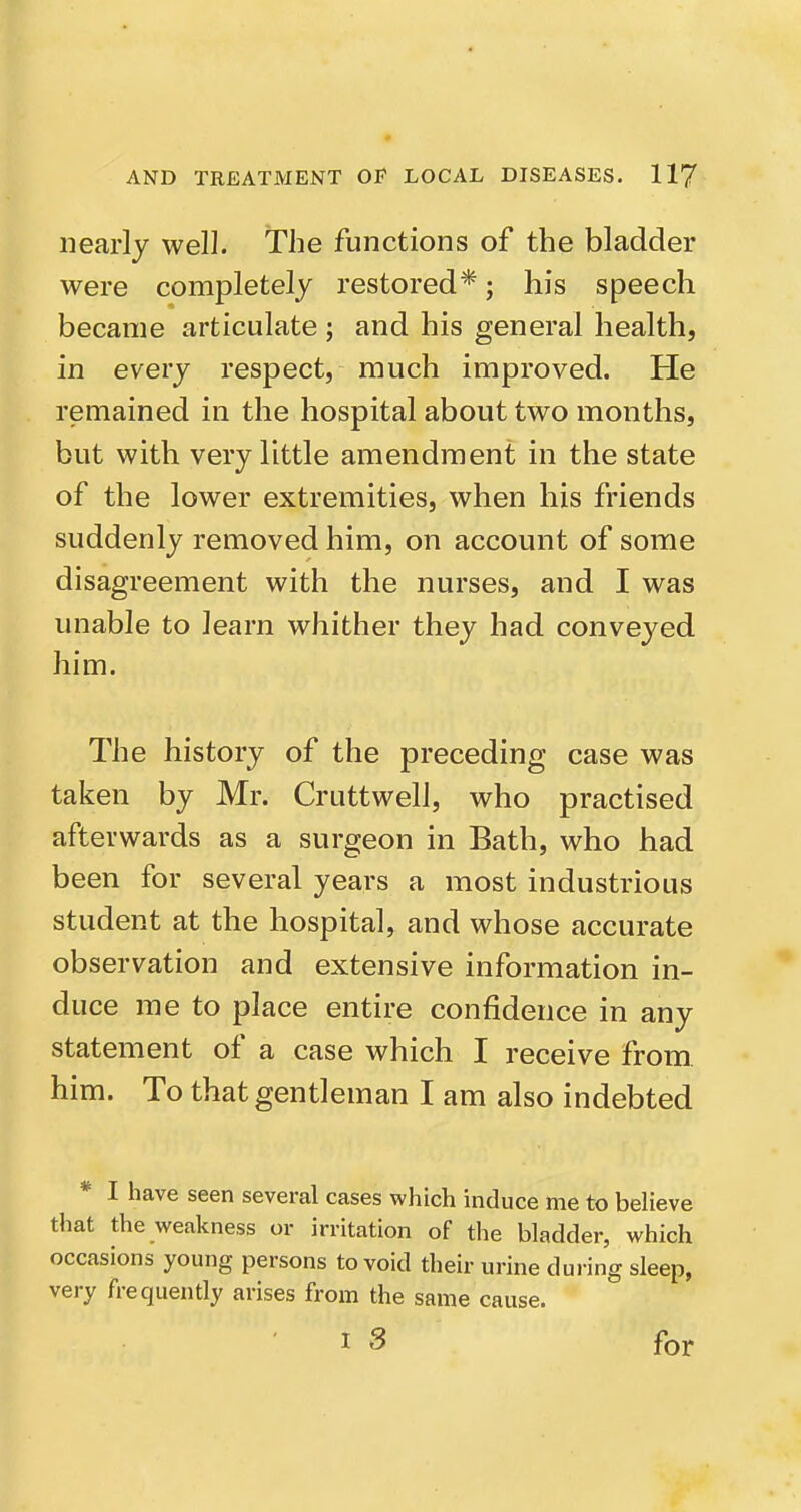 nearly well. The functions of the bladder were completely restored*; his speech became articulate ; and his general health, in every respect, much improved. He remained in the hospital about two months, but with very little amendment in the state of the lower extremities, when his friends suddenly removed him, on account of some disagreement with the nurses, and I was unable to learn whither they had conveyed him. The history of the preceding case was taken by Mr. Cruttwell, who practised afterwards as a surgeon in Bath, who had been for several years a most industrious student at the hospital, and whose accurate observation and extensive information in- duce me to place entire confidence in any statement of a case which I receive from, him. To that gentleman I am also indebted * I have seen several cases which induce me to believe that the weakness or irritation of the bladder, which occasions young persons to void their urine during sleep, very frequently arises from the same cause. I 3 for