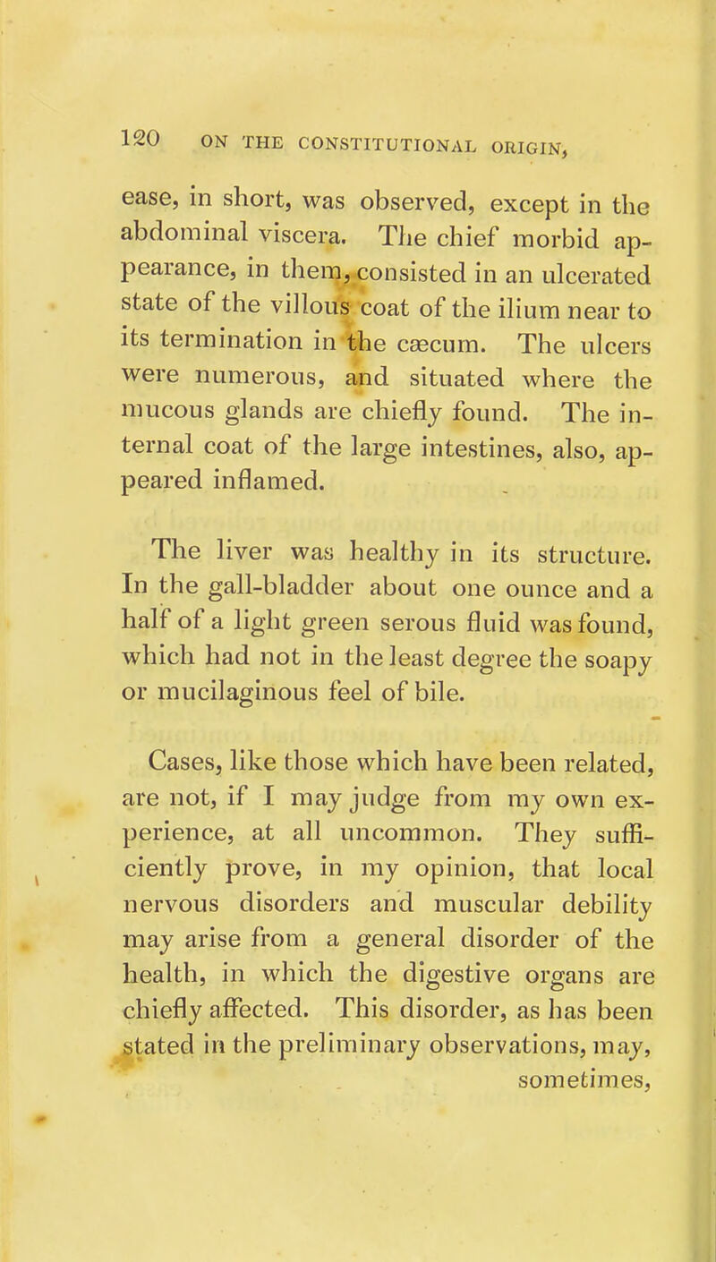 ease, in short, was observed, except in the abdominal viscera. The chief morbid ap- pearance, in them, consisted in an ulcerated state of the villous coat of the iHum near to its termination in ithe caecum. The ulcers were numerous, and situated where the mucous glands are chiefly found. The in- ternal coat of the large intestines, also, ap- peared inflamed. The liver was healthy in its structure. In the gall-bladder about one ounce and a half of a light green serous fluid was found, which had not in the least degree the soapy or mucilaginous feel of bile. Cases, like those which have been related, are not, if I may judge from ray own ex- perience, at all uncommon. They sufli- ciently prove, in my opinion, that local nervous disorders and muscular debility may arise from a general disorder of the health, in which the digestive organs are chiefly affected. This disorder, as has been stated in the preliminary observations, may, sometimes.