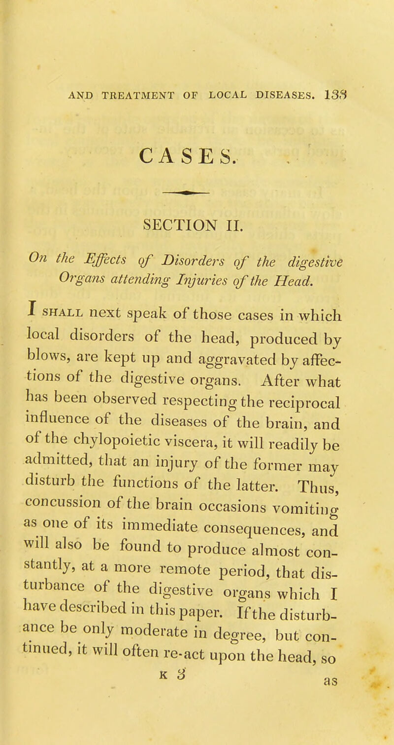 CASE S. SECTION II. On the Effects of Disorders of the digestive Organs attending Injuries of the Head. I SHALL next speak of those cases in which local disorders of the head, produced by blows, are kept up and aggravated by affec- tions of the digestive organs. After what has been observed respecting the reciprocal influence of the diseases of the brain, and of the chylopoietic viscera, it will readily be admitted, that an injury of the former may disturb the functions of the latter. Thus, concussion of the brain occasions vomiting as one of its immediate consequences, and will also be found to produce almost con- stantly, at a more remote period, that dis- turbance of the digestive organs which I have described in this paper. If the disturb- ance be only moderate in degree, but con- tinued. It will often re-act upon the head, so ^ ^ as