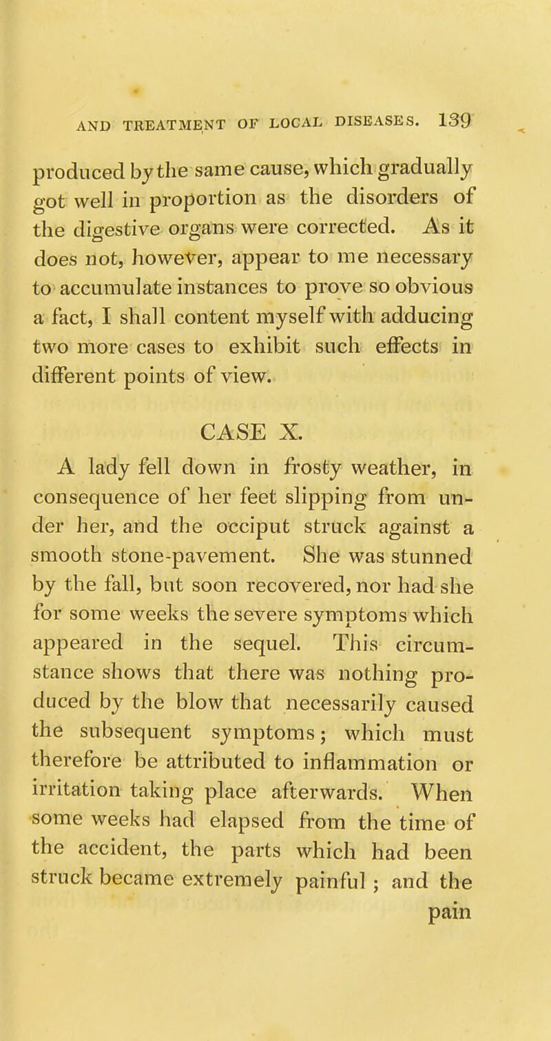 produced by the same cause, which gradually got well in proportion as the disorders of the digestive organs were corrected. As it does not, however, appear to me necessary to accumulate instances to prove so obvious a fact, I shall content myself with adducing two more cases to exhibit such effects in different points of view. CASE X. A lady fell down in frosty weather, in consequence of her feet slipping from un- der her, and the occiput struck against a smooth stone-pavement. She was stunned by the fall, but soon recovered, nor had she for some weeks the severe symptoms which appeared in the sequel. This circum- stance shows that there was nothing pro- duced by the blow that necessarily caused the subsequent symptoms; which must therefore be attributed to inflammation or irritation taking place afterwards. When some weeks had elapsed from the time of the accident, the parts which had been struck became extremely painful ; and the pain