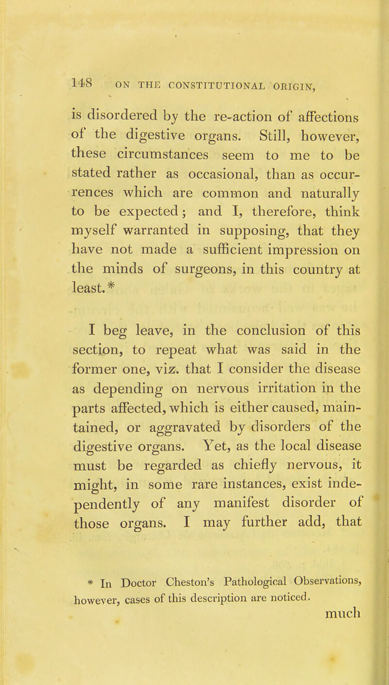 is disordered by the re-action of afFections of the digestive organs. Still, however, these circumstances seem to me to be stated rather as occasional, than as occur- rences which are common and naturally to be expected; and I, therefore, think myself warranted in supposing, that they have not made a sufficient impression on the minds of surgeons, in this country at least.* I beg leave, in the conclusion of this section, to repeat what was said in the former one, viz. that I consider the disease as depending on nervous irritation in the parts affected, which is either caused, main- tained, or aggravated by disorders of the digestive organs. Yet, as the local disease DO must be regarded as chiefly nervous, it might, in some rare instances, exist inde- pendently of any manifest disorder of those organs. I may further add, that * In Doctor Cheston's Pathological Observations, however, cases of this description are noticed. much