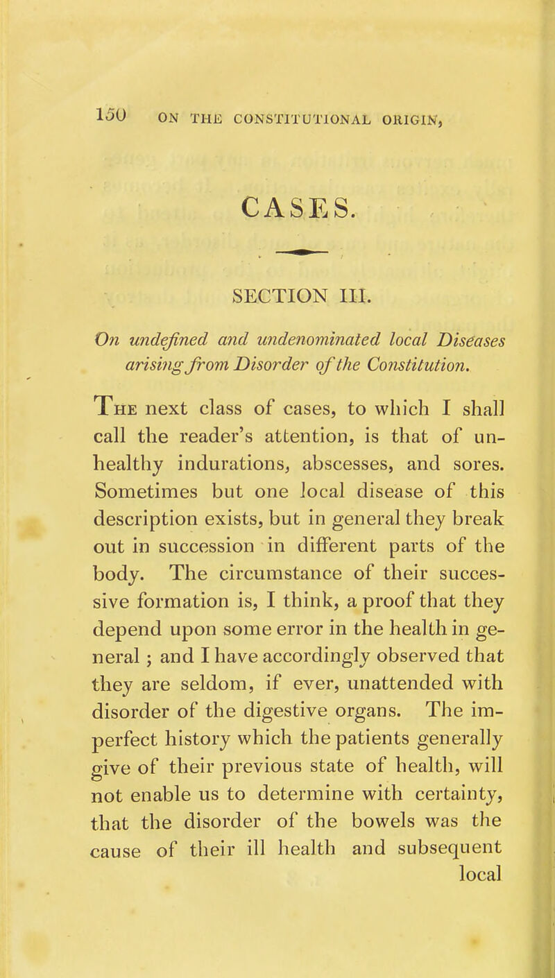 CASES. SECTION III. On undefined and widenominated local Diseases arising from Disorder of the Cofistitution. The next class of cases, to which I shall call the reader's attention, is that of un- healthy indurations, abscesses, and sores. Sometimes but one local disease of this description exists, but in general they break out in succession in different parts of the body. The circumstance of their succes- sive formation is, I think, a proof that they depend upon some error in the health in ge- neral ; and I have accordingly observed that they are seldom, if ever, unattended with disorder of the digestive organs. The im- perfect history which the patients generally give of their previous state of health, will not enable us to determine with certainty, that the disorder of the bowels was the cause of tlieir ill health and subsequent local