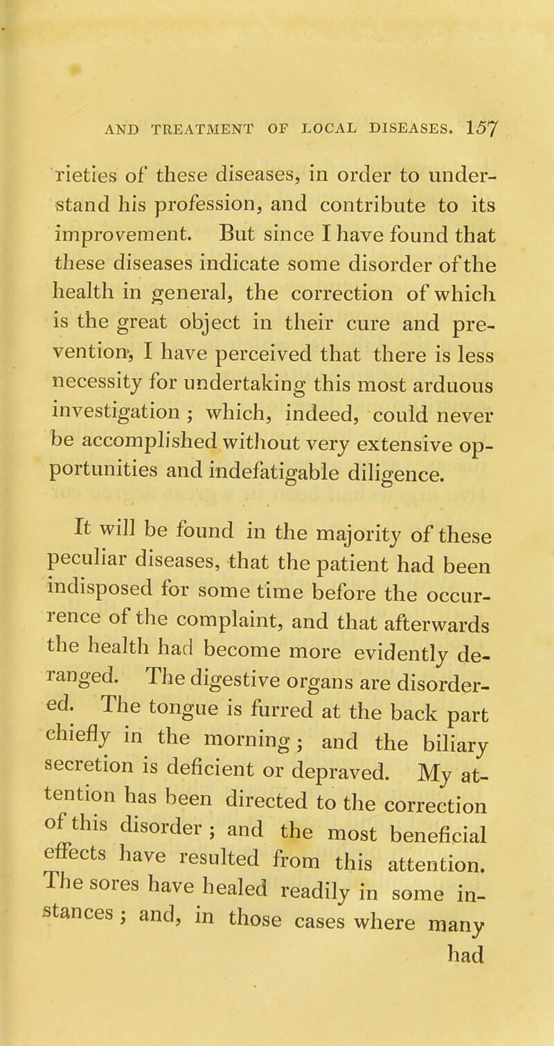 lieties of these diseases, in order to under- stand his profession, and contribute to its improvement. But since I have found that these diseases indicate some disorder of the health in general, the correction of which is the great object in their cure and pre- vention», I have perceived that there is less necessity for undertaking this most arduous investigation ; which, indeed, could never be accomplished without very extensive op- portunities and indefatigable diligence. It will be found in the majority of these peculiar diseases, that the patient had been mdisposed for some time before the occur- rence of the complaint, and that afterwards the health had become more evidently de- ranged. The digestive organs are disorder- ed. The tongue is furred at the back part chiefly in the morning; and the biliary secretion is deficient or depraved. My at- tention has been directed to the correction of this disorder; and the most beneficial effects have resulted from this attention. The sores have healed readily in some in- stances ; and, in those cases where many had