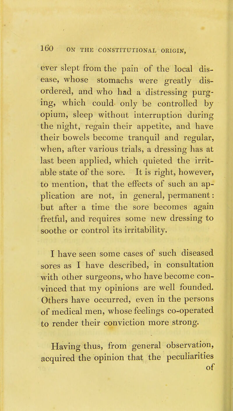 ever slept from the pain of the local dis- ease, whose stomachs were greatly dis- ordered, and who had a distressing purg- ing, which could only be controlled by opium, sleep without interruption during the night, regain their appetite, and have their bowels become tranquil and regular, when, after various trials, a dressing has at last been applied, which quieted the irrit- able state of the sore. It is right, however, to mention, that the effects of such an ap- plication are not, in general, permanent: but after a time the sore becomes again fretful, and requires some new dressing to soothe or control its irritability. I have seen some cases of such diseased sores as I have described, in consultation with other surgeons, who have become con- vinced that my opinions are well founded. Others have occurred, even in the persons of medical men, whose feelings co-operated to render their conviction more strong. Having thus, from general observation, acquired the opinion that the peculiarities of