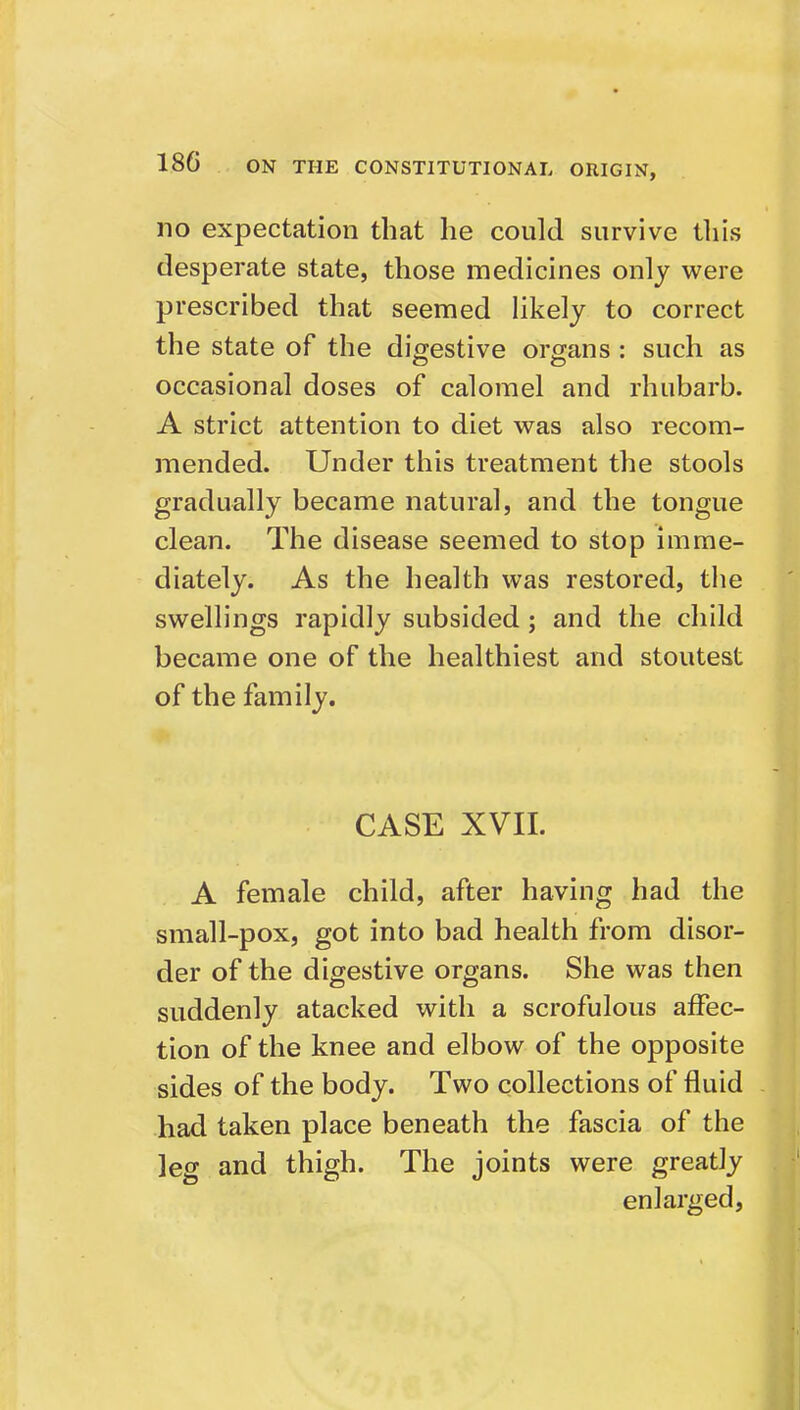 no expectation that he could survive tliis desperate state, those medicines only were prescribed that seemed Hkely to correct the state of the digestive organs: such as occasional doses of calomel and rhubarb. A strict attention to diet was also recom- mended. Under this treatment the stools gradually became natural, and the tongue clean. The disease seemed to stop imme- diately. As the health was restored, tlie swellings rapidly subsided ; and the child became one of the healthiest and stoutest of the family. CASE XVII. A female child, after having had the small-pox, got into bad health from disor- der of the digestive organs. She was then suddenly atacked with a scrofulous affec- tion of the knee and elbow of the opposite sides of the body. Two collections of fluid had taken place beneath the fascia of the leg and thigh. The joints were greatly enlarged,