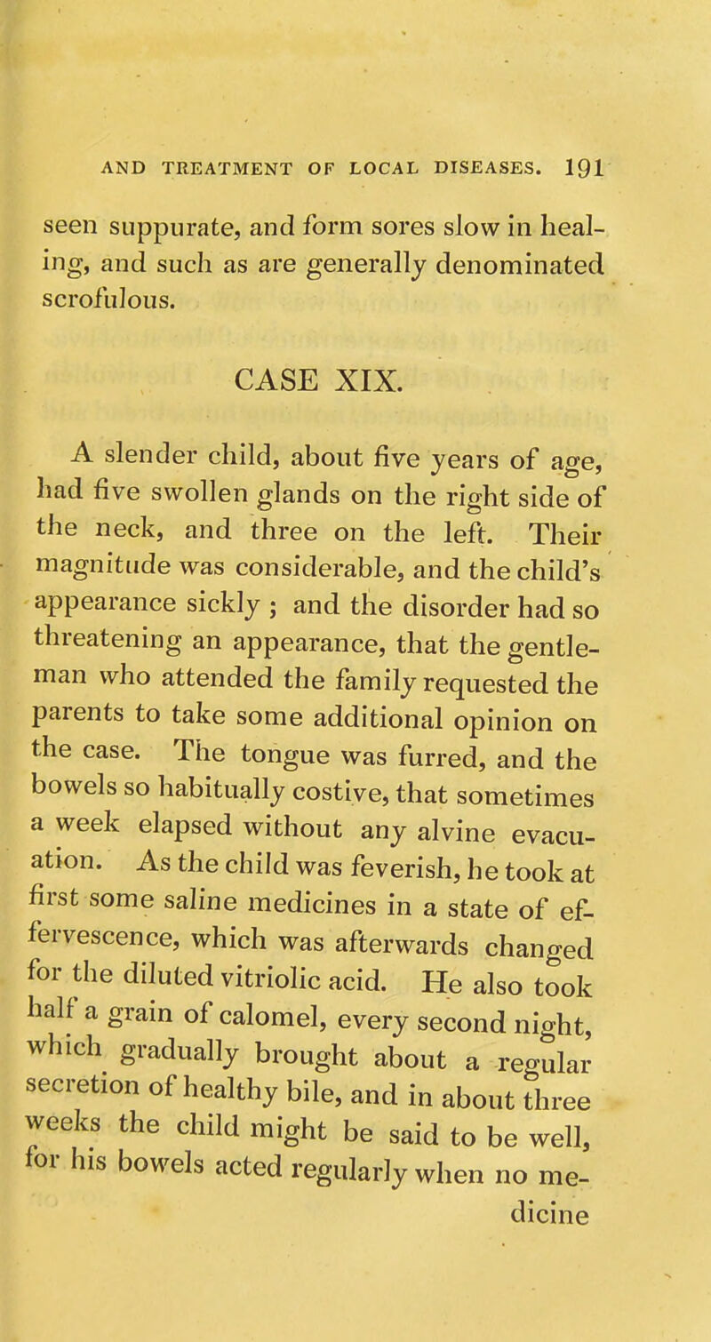 seen suppurate, and form sores slow in heal- ing, and such as are generally denominated scrofulous. CASE XIX. A slender child, about five years of age, had five swollen glands on the right side of the neck, and three on the left. Their magnitude was considerable, and the child's appearance sickly ; and the disorder had so threatening an appearance, that the gentle- man who attended the family requested the parents to take some additional opinion on the case. The tongue was furred, and the bowels so habitually costive, that sometimes a week elapsed without any alvine evacu- ation. As the child was feverish, he took at first some saline medicines in a state of ef- fervescence, which was afterwards changed for the diluted vitriolic acid. He also took half a grain of calomel, every second night, which gradually brought about a regular secretion of healthy bile, and in about three weeks the child might be said to be well, for his bowels acted regularly when no me- dicine