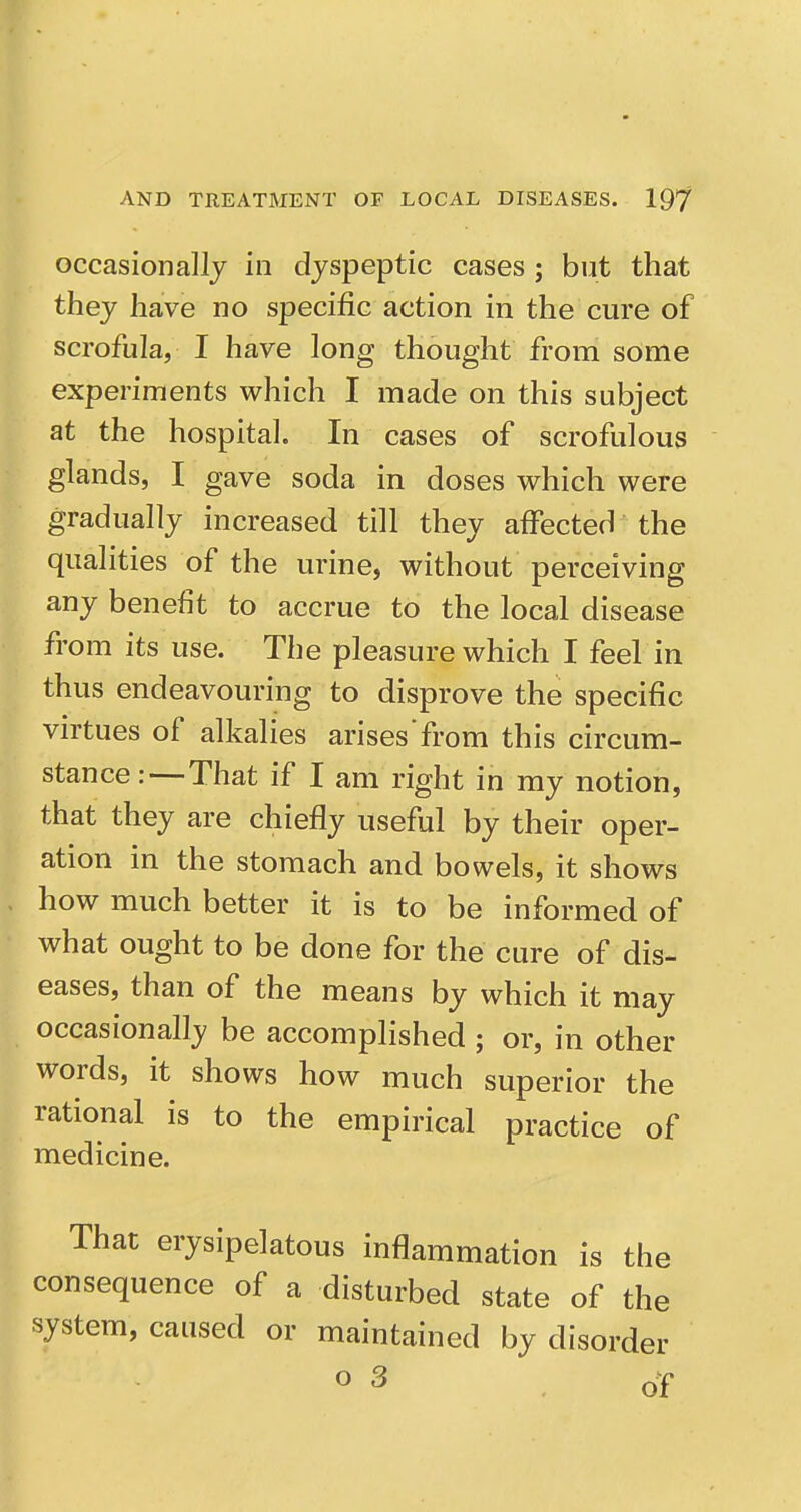 occasionally in dyspeptic cases ; but that they have no specific action in the cure of scrofula, I have long thought from some experiments which I made on this subject at the hospital. In cases of scrofulous glands, I gave soda in doses which were gradually increased till they affected the qualities of the urine, without perceiving any benefit to accrue to the local disease from its use. The pleasure which I feel in thus endeavouring to disprove the specific virtues of alkalies arises from this circum- stance:—That if I am right in my notion, that they are chiefly useful by their oper- ation in the stomach and bowels, it shows how much better it is to be informed of what ought to be done for the cure of dis- eases, than of the means by which it may occasionally be accomplished ; or, in other words, it shows how much superior the rational is to the empirical practice of medicine. That erysipelatous inflammation is the consequence of a disturbed state of the system, caused or maintained by disorder