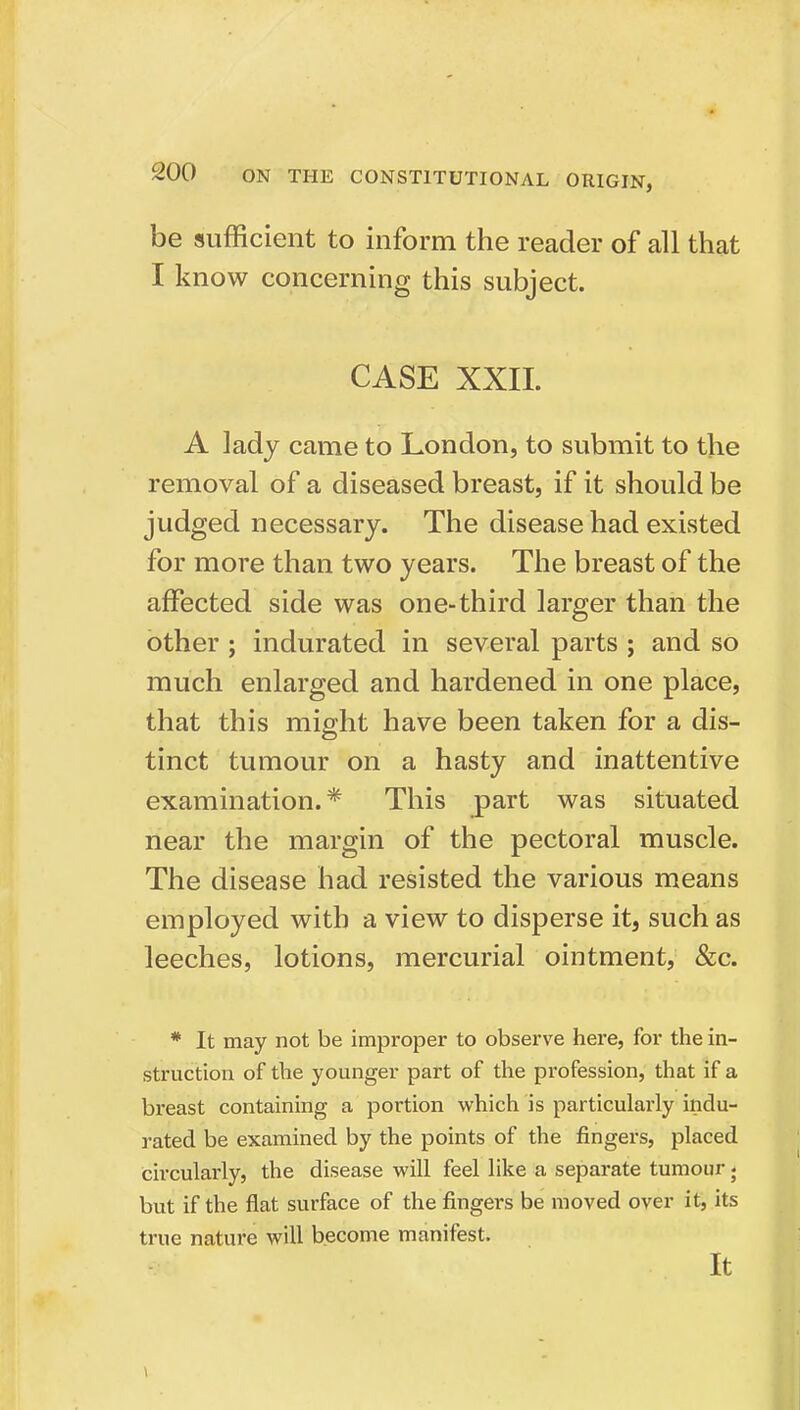 be sufficient to inform the reader of all that I know concerning this subject. CASE XXII. A lady came to London, to submit to the removal of a diseased breast, if it should be judged necessary. The disease had existed for more than two years. The breast of the affected side was one-third larger than the other ; indurated in several parts ; and so much enlarged and hardened in one place, that this might have been taken for a dis- tinct tumour on a hasty and inattentive examination.* This part was situated near the margin of the pectoral muscle. The disease had resisted the various means employed with a view to disperse it, such as leeches, lotions, mercurial ointment, &c. * It may not be improper to observe here, for the in- struction of the younger part of the profession, that if a breast containing a portion which is particularly indu- rated be examined by the points of the fingers, placed circularly, the disease will feel like a separate tumour; but if the flat surface of the fingers be moved over it, its true nature will become manifest. It