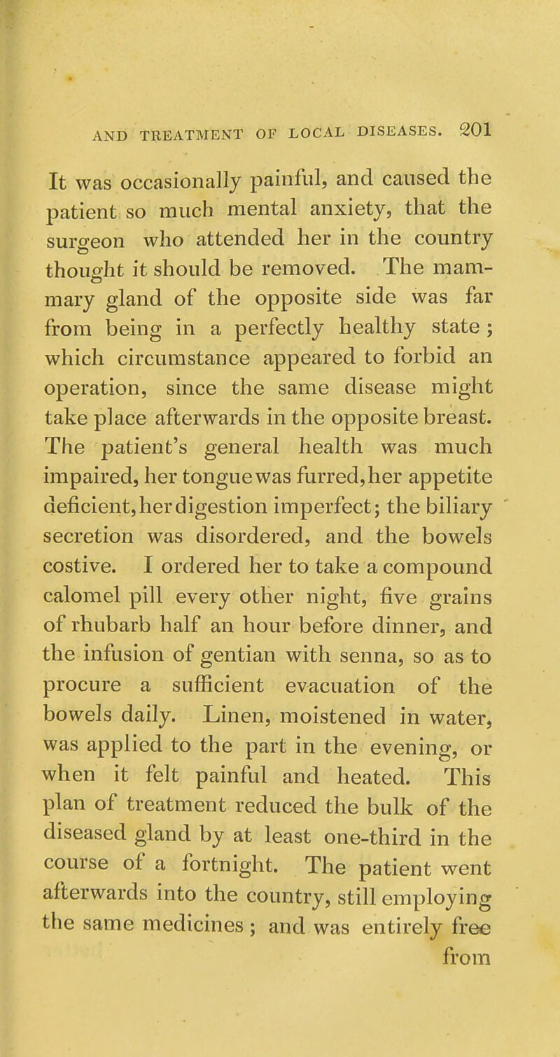 It was occasionally painful, and caused the patient so much mental anxiety, that the surgeon who attended her in the country thoufijht it should be removed. The mam- mary gland of the opposite side was far from being in a perfectly healthy state ; which circumstance appeared to forbid an operation, since the same disease might take place afterwards in the opposite breast. The patient's general health was much impaired, her tongue was furred, her appetite deficient, her digestion imperfect; the biliary secretion was disordered, and the bowels costive. I ordered her to take a compound calomel pill every other night, five grains of rhubarb half an hour before dinner, and the infusion of gentian with senna, so as to procure a sufficient evacuation of the bowels daily. Linen, moistened in water, was applied to the part in the evening, or when it felt painful and heated. This plan of treatment reduced the bulk of the diseased gland by at least one-third in the course of a fortnight. The patient went afterwards into the country, still employing the same medicines ; and was entirely free from