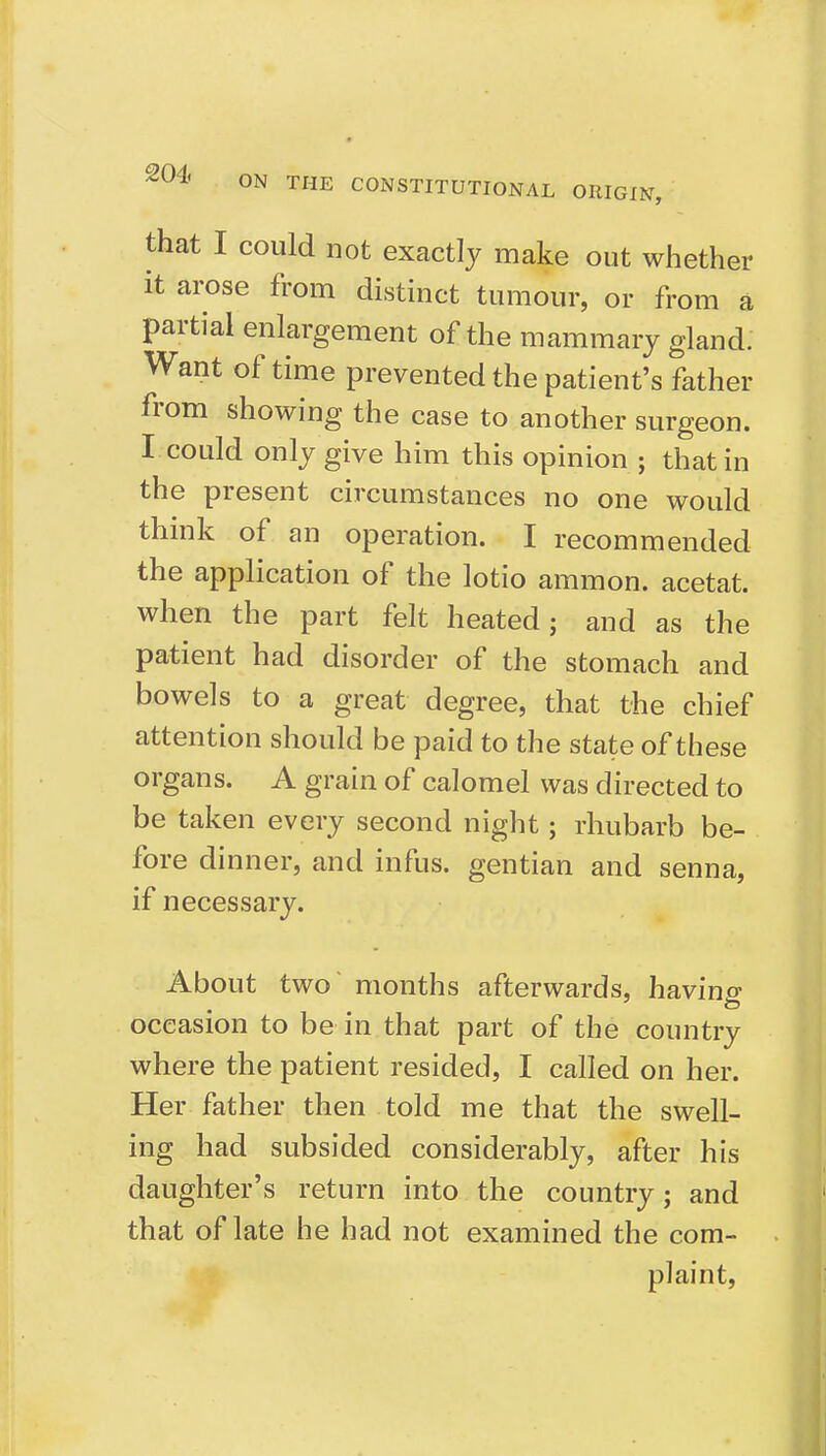 ON THE CONSTITUTIONAL ORIGIN, that I could not exactly make out whether it ai-ose from distinct tumour, or from a partial enlargement of the mammary gland. Want of time prevented the patient's father from showing the case to another surgeon. I could only give him this opinion ; that in the present circumstances no one would thmk of an operation. I recommended the application of the lotio ammon. acetat. when the part felt heated; and as the patient had disorder of the stomach and bowels to a great degree, that the chief attention should be paid to the state of these organs. A grain of calomel was directed to be taken every second night; rhubarb be- fore dinner, and infus. gentian and senna, if necessary. About two months afterwards, having occasion to be in that part of the country where the patient resided, I called on her. Her father then told me that the swell- ing had subsided considerably, after his daughter's return into the country; and that of late he had not examined the com- plaint.