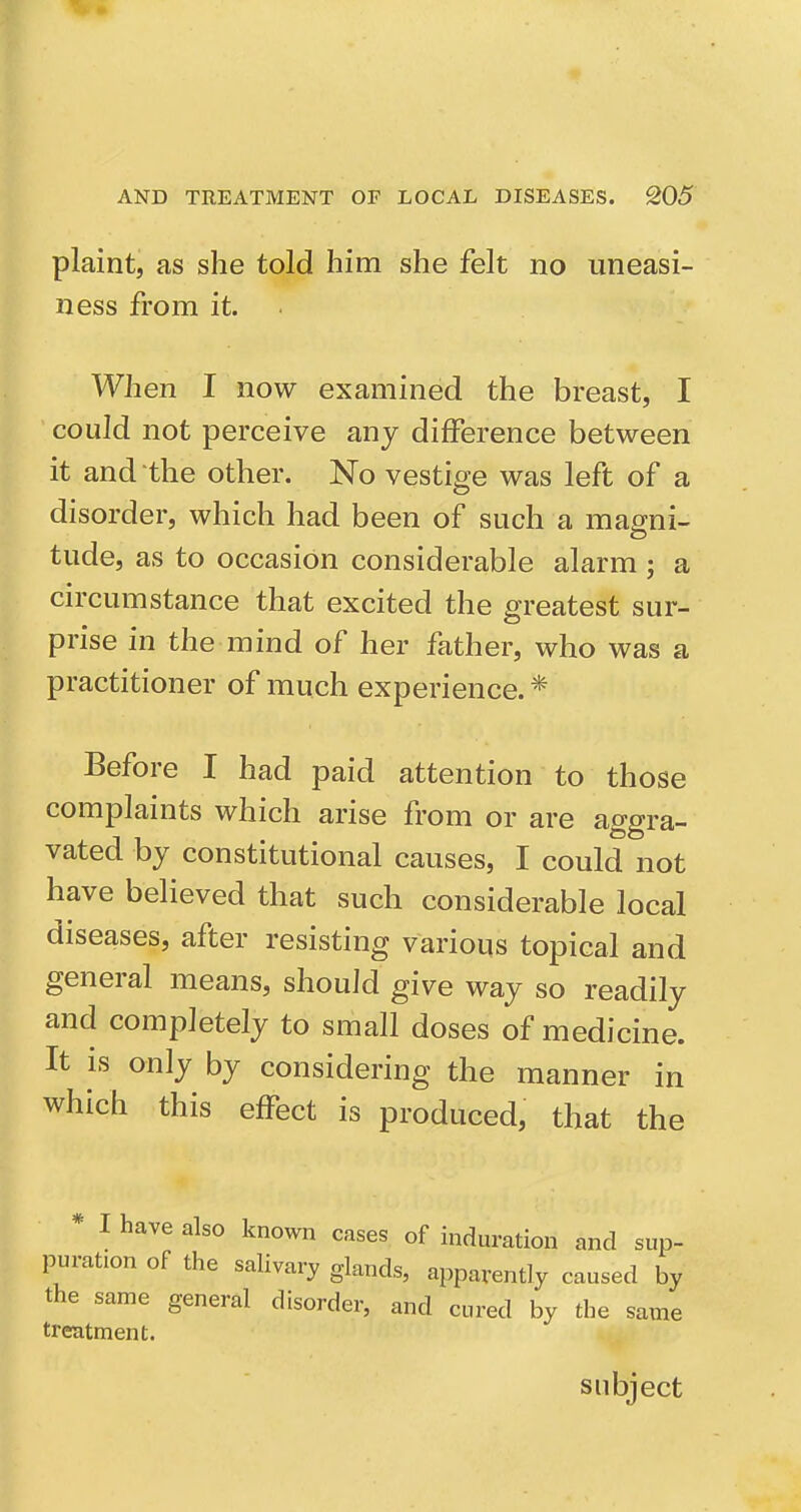 plaint, as she told him she felt no uneasi- ness from it. When I now examined the breast, I could not perceive any difference between it and the other. No vestige was left of a disorder, which had been of such a magni- tude, as to occasion considerable alarm ; a circumstance that excited the greatest sur- prise in the mind of her father, who was a practitioner of much experience. * Before I had paid attention to those complaints which arise from or are aggra- vated by constitutional causes, I could not have believed that such considerable local diseases, after resisting various topical and general means, should give way so readily and completely to small doses of medicine. It is only by considering the manner in which this effect is produced, that the I have also known cases of induration and sup- puration of the salivary glands, apparently caused by the same general disorder, and cured by the same treatment. subject