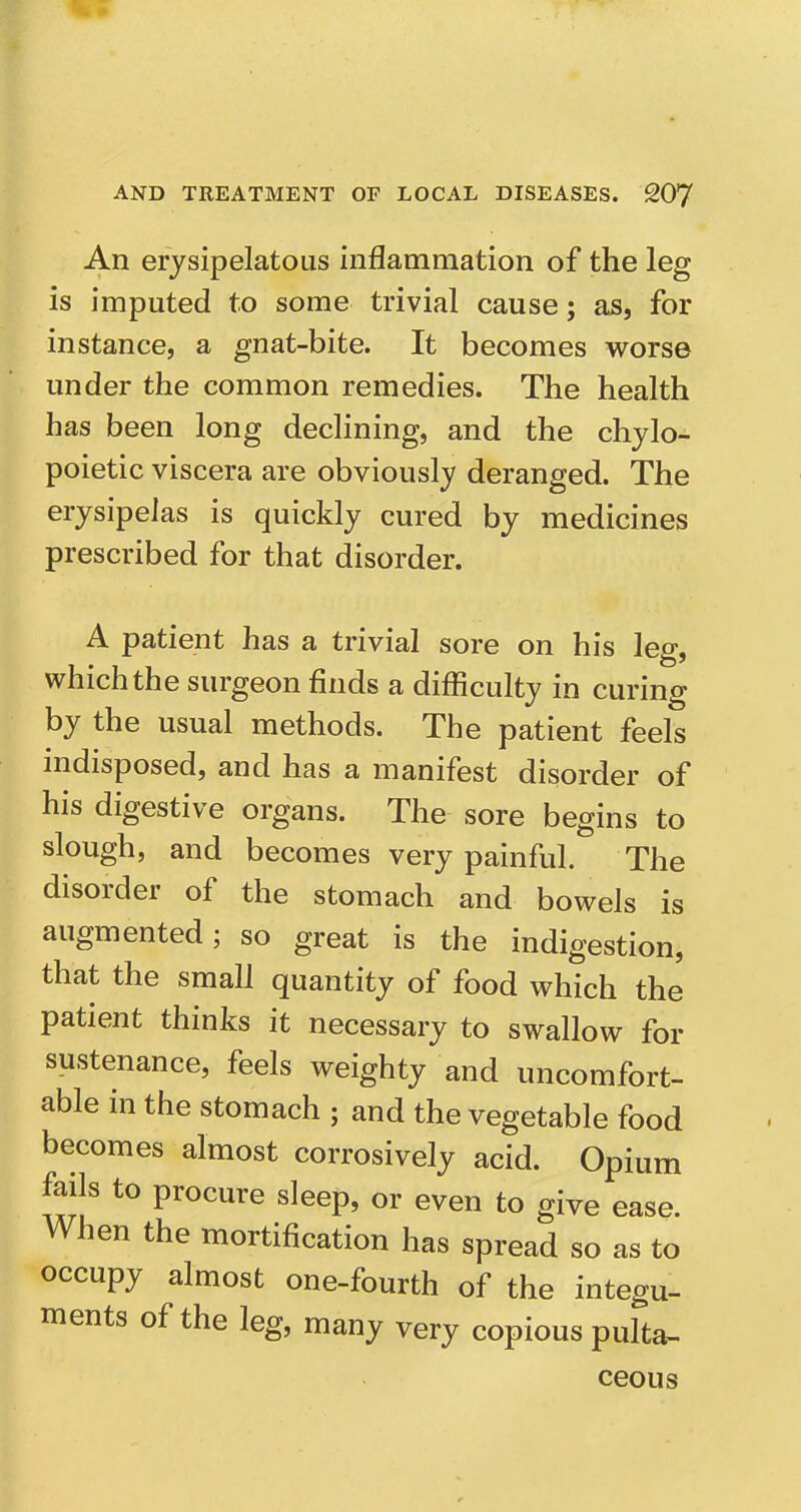 An erysipelatous inflammation of the leg is imputed to some trivial cause; as, for instance, a gnat-bite. It becomes worse under the common remedies. The health has been long declining, and the chylo- poietic viscera are obviously deranged. The erysipelas is quickly cured by medicines prescribed for that disorder. A patient has a trivial sore on his leg, which the surgeon finds a difficulty in curing by the usual methods. The patient feels indisposed, and has a manifest disorder of his digestive organs. The sore begins to slough, and becomes very painful. The disorder of the stomach and bowels is augmented; so great is the indigestion, that the small quantity of food which the patient thinks it necessary to swallow for sustenance, feels weighty and uncomfort- able in the stomach ; and the vegetable food becomes almost corrosively acid. Opium fails to procure sleep, or even to give ease. When the mortification has spread so as to occupy almost one-fourth of the integu- ments of the leg, many very copious pulta- ceous