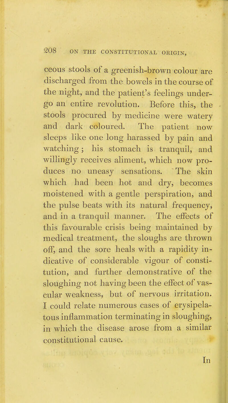 ceous stools of a greenish-brown colour are discharged from the bowels in the course of the night, and the patient's feelings under- go an entire revolution. Before this, the stools procured by medicine were watery and dark coloured. The patient now sleeps like one long harassed by pain and watching; his stomach is tranquil, and willingly receives aliment, which now pro- duces no uneasy sensations. The skin which had been hot and dry, becomes moistened with a gentle perspiration, and the pulse beats with its natural frequency, and in a tranquil manner. The effects of this favourable crisis being maintained by medical treatment, the sloughs are thrown off, and the sore heals with a rapidity in- dicative of considerable vigour of consti- tution, and further demonstrative of the sloughing not having been the effect of vas- cular weakness, but of nervous irritation. I could relate numerous cases of erysipela- tous inflammation terminating in sloughing, in which the disease arose from a similar constitutional cause. In