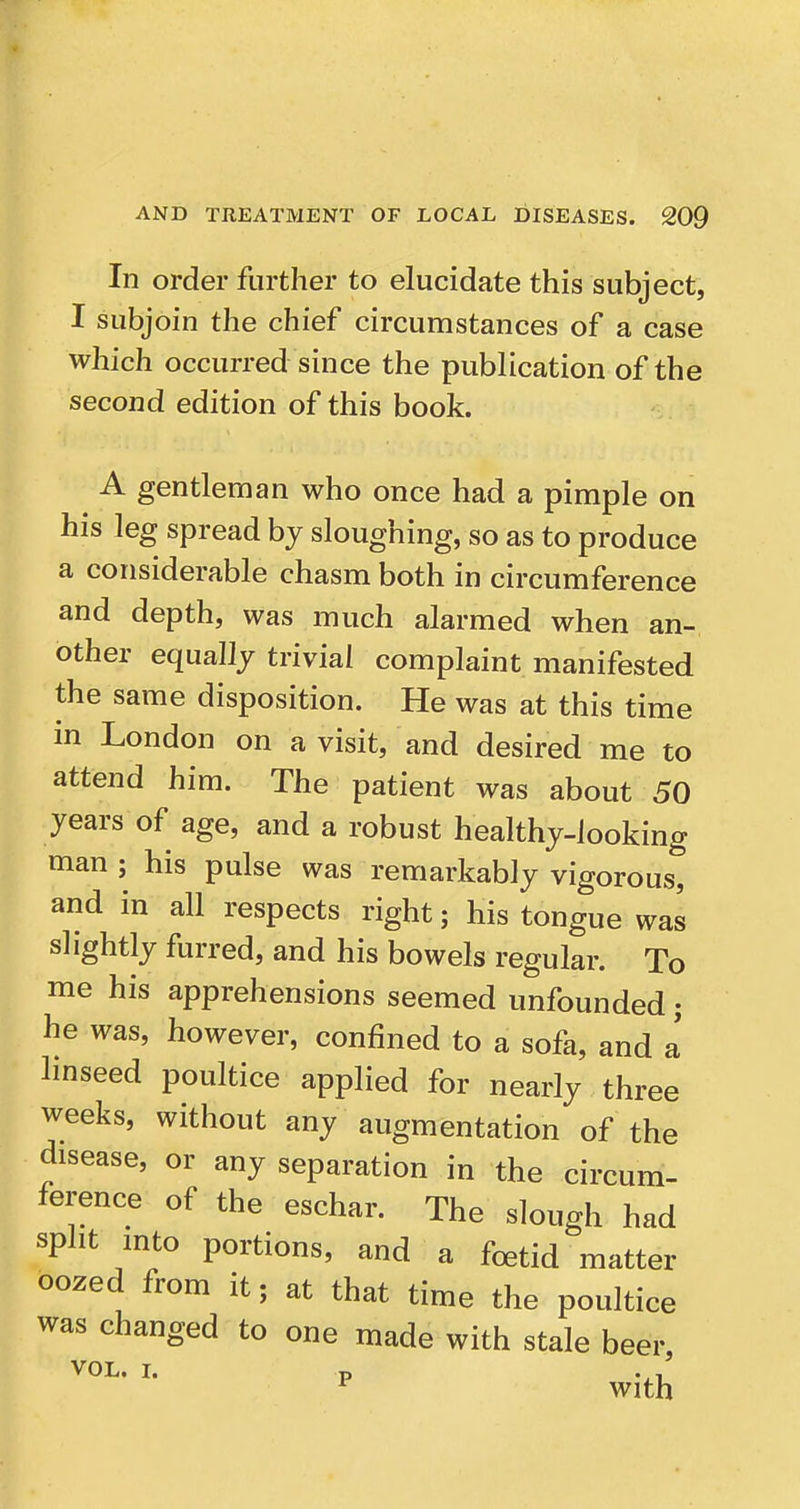 In order further to elucidate this subject, I subjoin the chief circumstances of a case which occurred since the publication of the second edition of this book. A gentleman who once had a pimple on his leg spread by sloughing, so as to produce a considerable chasm both in circumference and depth, was much alarmed when an- other equally trivial complaint manifested the same disposition. He was at this time in London on a visit, and desired me to attend him. The patient was about 50 years of age, and a robust healthy-looking man ; his pulse was remarkably vigorous, and in all respects right; his tongue was slightly furred, and his bowels regular. To me his apprehensions seemed unfounded; he was, however, confined to a sofa, and L hnseed poultice applied for nearly three weeks, without any augmentation of the disease, or any separation in the circum- ference of the eschar. The slough had split into portions, and a foetid matter oozed from it; at that time the poultice was changed to one made with stale beer, VOL. I. p . ^ With