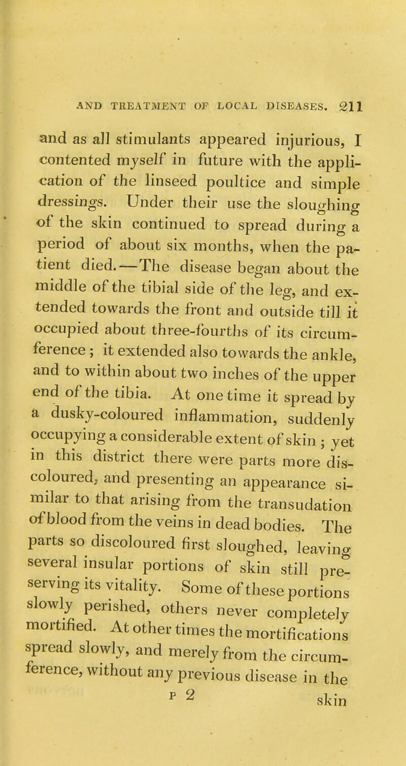 and as all stimulants appeared injurious, I contented myself in future with the appli- cation of the linseed poultice and simple dressings. Under their use the sloughing of the skin continued to spread during a period of about six months, when the pa- tient died.—The disease began about the middle of the tibial side of the leg, and ex- tended towards the front and outside till it occupied about three-fourths of its circum- ference ; it extended also towards the ankle, and to within about two inches of the upper end of the tibia. At one time it spread by a dusky-coloured inflammation, suddenly occupying a considerable extent of skin ; yet m this district there were parts more dis- coloured, and presenting an appearance si- milar to that arising from the transudation of blood from the veins in dead bodies. The parts so discoloured first sloughed, leaving several insular portions of skin still pre- serving its vitality. Some of these portions slowly perished, others never completely mortified. At other times the mortifications spread slowly, and merely from the circum- ference, without any previous disease in the ^ 2 skin